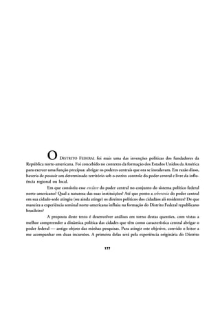 O

DISTRITO FEDERAL foi mais uma das invenções políticas dos fundadores da
República norte-americana. Foi concebido no contexto da formação dos Estados Unidos da América
para exercer uma função precípua: abrigar os poderes centrais que ora se instalavam. Em razão disso,
haveria de possuir um determinado território sob o estrito controle do poder central e livre da influência regional ou local.
Em que consistiu esse enclave do poder central no conjunto do sistema político federal
norte-americano? Qual a natureza das suas instituições? Até que ponto a soberania do poder central
em sua cidade-sede atingiu (ou ainda atinge) os direitos políticos dos cidadãos ali residentes? De que
maneira a experiência seminal norte-americana influiu na formação do Distrito Federal republicano
brasileiro?
A proposta deste texto é desenvolver análises em torno destas questões, com vistas a
melhor compreender a dinâmica política das cidades que têm como característica central abrigar o
poder federal — antigo objeto das minhas pesquisas. Para atingir este objetivo, convido o leitor a
me acompanhar em duas incursões. A primeira delas será pela experiência originária do Distrito
177

 