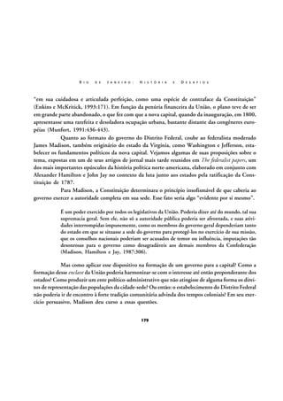 R I O

D E

J A N E I R O :

H I S T Ó R I A

E

D E S A F I O S

“em sua cuidadosa e articulada perfeição, como uma espécie de contraface da Constituição”
(Enkins e McKritick, 1993:171). Em função da penúria financeira da União, o plano teve de ser
em grande parte abandonado, o que fez com que a nova capital, quando da inauguração, em 1800,
apresentasse uma rarefeita e desoladora ocupação urbana, bastante distante das congêneres européias (Munfort, 1991:436-443).
Quanto ao formato do governo do Distrito Federal, coube ao federalista moderado
James Madison, também originário do estado da Virgínia, como Washington e Jefferson, estabelecer os fundamentos políticos da nova capital. Vejamos algumas de suas proposições sobre o
tema, expostas em um de seus artigos de jornal mais tarde reunidos em The federalist papers, um
dos mais importantes opúsculos da história política norte-americana, elaborado em conjunto com
Alexander Hamilton e John Jay no contexto da luta junto aos estados pela ratificação da Constituição de 1787.
Para Madison, a Constituição determinara o princípio insofismável de que caberia ao
governo exercer a autoridade completa em sua sede. Esse fato seria algo “evidente por si mesmo”.
É um poder exercido por todos os legislativos da União. Poderia dizer até do mundo, tal sua
supremacia geral. Sem ele, não só a autoridade pública poderia ser afrontada, e suas atividades interrompidas impunemente, como os membros do governo geral dependeriam tanto
do estado em que se situasse a sede do governo para protegê-los no exercício de sua missão,
que os conselhos nacionais poderiam ser acusados de temor ou influência, imputações tão
desonrosas para o governo como desagradáveis aos demais membros da Confederação
(Madison, Hamilton e Jay, 1987:306).

Mas como aplicar esse dispositivo na formação de um governo para a capital? Como a
formação desse enclave da União poderia harmonizar-se com o interesse até então preponderante dos
estados? Como produzir um ente político-administrativo que não atingisse de alguma forma os direitos de representação das populações da cidade-sede? Ou então: o estabelecimento do Distrito Federal
não poderia ir de encontro à forte tradição comunitária advinda dos tempos coloniais? Em seu exercício persuasivo, Madison deu curso a essas questões.
179

 