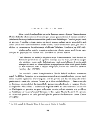 C I D A D E :

H I S T Ó R I A

E

D E S A F I O S

Sobre a possível perda político-territorial do estado cedente, afirmou: “A extensão desse
Distrito Federal é suficientemente circunscrita para aplacar qualquer temor de natureza contrária”.
(Madison refere-se aqui ao limite de dez milhas quadradas estabelecido pela Constituição para a sede
do governo.) A medida, registra o autor, não deverá assumir qualquer caráter compulsório, pois
deverá contar com o consentimento do estado cedente, o qual “estipulará no pacto, por certo, os
direitos e o consentimento dos cidadãos que o habitarão” (Madison, Hamilton e Jay, 1987:306).
Madison define também o seguinte conjunto de critérios quanto ao direito de representação das populações que ficariam sob a autoridade do Distrito Federal:
Como terão tido voz na eleição do governo a que ficarão submetidos; como lhes será evidentemente permitido ter um legislativo municipal para fins locais, derivado de seus próprios sufrágios, e como o poder do legislativo do estado e dos habitantes da porção cedida
para aprovar a cessão terá sido reconhecido pela população de todo o estado quando da adoção da Constituição, todas as objeções imagináveis parecem estar eliminadas (Madison,
Hamilton e Jay, 1987:307).

Essa verdadeira carta de intenções sobre o Distrito Federal não ficaria somente no
papel. Em 1802, o Congresso norte-americano, seguindo a receita madisoniana, aprovou o primeiro conjunto orgânico de propostas para a sede do governo com base em um pacto entre o
poder central e os estados cedentes. Por esse pacto, ficou estabelecido que: 1) foram renovados
os direitos de municipalidade das duas cidades que estavam subordinadas às regras do Distrito
(Georgetown e Alexandria); 2) a autoridade do poder central iria concentrar-se na cidade-sede
— Washington —, que teria um governo formado por um prefeito nomeado pelo presidente
da República e um “Elective Council” formado por dois órgãos. Mais tarde, em 1820, o prefeito
da cidade-sede passou a ser eleito pelo sufrágio dos proprietários brancos da capital (Green,
1972:259).2
2

Em 1846, a cidade de Alexandria deixou de fazer parte do Distrito de Colúmbia.

180

 