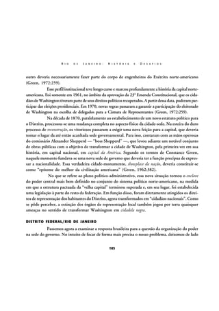 R I O

D E

J A N E I R O :

H I S T Ó R I A

E

D E S A F I O S

outro deveria necessariamente fazer parte do corpo de engenheiros do Exército norte-americano
(Green, 1972:259).
Esse perfil institucional teve longo curso e marcou profundamente a história da capital norteamericana. Foi somente em 1961, no âmbito da aprovação da 23ª Emenda Constitucional, que os cidadãos de Washington tiveram parte de seus direitos políticos recuperados. A partir dessa data, puderam participar das eleições presidenciais. Em 1970, novas regras passaram a garantir a participação do eleitorado
de Washington na escolha de delegados para a Câmara de Representantes (Green, 1972:259).
Na década de 1870, paralelamente ao estabelecimento de um novo estatuto político para
o Distrito, processou-se uma mudança completa no aspecto físico da cidade-sede. Na esteira do duro
processo de reconstrução, os vitoriosos passaram a exigir uma nova feição para a capital, que deveria
tomar o lugar da até então acanhada sede governamental. Para isso, contaram com as mãos operosas
do comissário Alexander Shepperd — “boss Shepperd” —, que levou adiante um notável conjunto
de obras públicas com o objetivo de transformar a cidade de Washington, pela primeira vez em sua
história, em capital nacional, em capital da América. Segundo os termos de Constance Green,
naquele momento fundava-se uma nova sede de governo que deveria ter a função precípua de expressar a nacionalidade. Essa verdadeira cidade-monumento, showplace da nação, deveria constituir-se
como “epítome do melhor da civilização americana” (Green, 1962:382).
No que se refere ao plano político-administrativo, essa nova situação tornou o enclave
do poder central mais bem definido no conjunto do sistema político norte-americano, na medida
em que a estrutura pactuada da “velha capital” terminou superada e, em seu lugar, foi estabelecida
uma legislação à parte do resto da federação. Em função disso, foram diretamente atingidos os direitos de representação dos habitantes do Distrito, agora transformados em “cidadãos nacionais”. Como
se pôde perceber, a extinção dos órgãos de representação local também jogou por terra quaisquer
ameaças no sentido de transformar Washington em cidadela negra.
DISTRITO FEDERAL/RIO DE JANEIRO

Passemos agora a examinar a resposta brasileira para a questão da organização do poder
na sede do governo. No intuito de focar de forma mais precisa o nosso problema, deixemos de lado
183

 