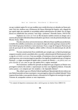 R I O

D E

J A N E I R O :

H I S T Ó R I A

E

D E S A F I O S

em que o próprio regime fez crer que medidas nesse sentido deveriam ser adotadas em futuro próximo. Para isso, sinalizou com o fechamento da Câmara Municipal do Império, sob a alegação de
que aquele órgão não respondia às necessidades político-administrativas da cidade. Em seu lugar,
deveria ser estabelecida uma estrutura “mais larga e autônoma” (Noronha Santos, 1945:25-26).
Implantar um enclave da União no Rio de Janeiro também entraria em choque com a
natureza dos princípios federalistas/descentralizadores que deram o tom das primeiras décadas republicanas (Lessa, 1988).
Para dar conta desse universo de interesses, diferentes forças republicanas produziram,
no âmbito dos trabalhos constituintes, um conjunto de regras de caráter geral que criaram um Distrito Federal que pouco lembraria o norte-americano. Ficou a cargo do Congresso Nacional, por
meio da aprovação de uma Lei Orgânica, definir melhor o formato da administração da sede do
governo.
No texto constitucional, ficou estabelecido, por exemplo, que, ao lado do princípio que
assegurava ao poder central a autoridade sobre a sua sede, a administração do Distrito passaria a ficar
a cargo de autoridades municipais. Com essa medida, a Constituinte criava um regime municipal na
sede do governo, com as suas prerrogativas específicas. Isso significava simplesmente que o Congresso
Nacional — o órgão encarregado de legislar sobre o estatuto do Distrito — não poderia atuar com
plena liberdade de ação, uma vez que não poderia ferir o regime municipal.
Na Constituinte, também foi aprovado um dispositivo que assegurou ao Distrito uma
prerrogativa exclusiva dos estados: a representação nas duas casas legislativas federais. A bancada
carioca passou a ser composta por três senadores e dez deputados federais.3
Mas, afinal, o que era o Distrito Federal republicano? Que princípio deveria ordenar um
ente federal assentado em bases municipais e com prerrogativas típicas de unidade federada? Várias
respostas foram dadas a essas questões durante a discussão da Lei Orgânica do município da capital.
Tratemos de acompanhar somente as mais importantes.
3

Ver conjunto de dispositivos constitucionais sobre a sede do governo em Américo Freire (2000:51-52).

185

 