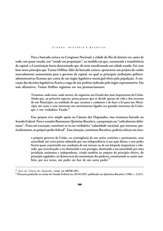C I D A D E :

H I S T Ó R I A

E

D E S A F I O S

Para a bancada carioca no Congresso Nacional, a cidade do Rio de Janeiro era, antes de
tudo, um quase-estado, um “estado em preparação”, na medida em que, consumada a transferência
da capital, a Constituição havia determinado que ela seria transformada em cidade-estado. Foi com
base nesse princípio que Tomas Delfino, líder da bancada carioca, apresentou um projeto de cunho
marcadamente autonomista para o governo da capital, no qual as principais atribuições políticoadministrativas ficariam por conta de um órgão legislativo municipal eleito pela população. A execução das decisões legislativas ficaria a cargo de um prefeito indicado pelo órgão representativo. Em
tom afirmativo, Tomas Delfino registrou em seu pronunciamento:
Tratamos, nada mais, nada menos, de organizar um Estado dos mais importantes da União.
Ainda que, ao primeiro aspecto, possa parecer que se decide apenas da vida e dos recursos
de um Município, na realidade do que curamos e cuidamos é de fazer a lei para um Município tão vasto e com interesses tão estreitamente ligados aos grandes interesses da União,
que é um verdadeiro Estado.4

Esse projeto teve amplo apoio na Câmara dos Deputados, mas terminou barrado no
Senado Federal. Para o senador fluminense Quintino Bocaiúva, a proposição era “radicalmente defeituosa”. Posta em execução, constituir-se-ia em verdadeira “calamidade nacional, que interessa, particularmente, ao próprio poder federal”. Essa situação, continuou Bocaiúva, poderia colocar em risco
o próprio governo da União, na contingência de um atrito contínuo e permanente, com
autoridade até certo ponto subtraída por sua independência à sua ação direta; e esse poder
ficaria quase constituído nas condições de um intruso ou de um hóspede inoportuno e tolerado, que seria forçado a ver diminuído o seu prestígio, diminuída a sua autoridade por uma
jurisdição autônoma e independente, criada também ao amparo do princípio eletivo, do
princípio regulador, na democracia da constituição dos poderes, constituindo-se assim também, por seu turno, um poder em face de um outro poder.5
4
5

Anais da Câmara dos Deputados, sessão em 08/08/1891.
Discurso proferido na sessão do Senado Federal em 20/10/1891, publicado em Quintino Bocaiúva (1986, v. 2:221).

186

 
