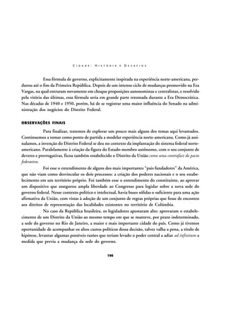 C I D A D E :

H I S T Ó R I A

E

D E S A F I O S

Essa fórmula de governo, explicitamente inspirada na experiência norte-americana, perdurou até o fim da Primeira República. Depois de um intenso ciclo de mudanças promovido na Era
Vargas, na qual entraram novamente em choque proposições autonomistas e centralistas, e resolvido
pela vitória das últimas, essa fórmula seria em grande parte retomada durante a Era Democrática.
Nas décadas de 1940 e 1950, porém, há de se registrar uma maior influência do Senado na administração dos negócios do Distrito Federal.
OBSERVAÇÕES FINAIS

Para finalizar, tratemos de explorar um pouco mais alguns dos temas aqui levantados.
Continuemos a tomar como ponto de partida a modelar experiência norte-americana. Como já assinalamos, a invenção do Distrito Federal se deu no contexto da implantação do sistema federal norteamericano. Paralelamente à criação da figura do Estado-membro autônomo, com o seu conjunto de
deveres e prerrogativas, ficou também estabelecido o Distrito da União como uma contraface do pacto
federativo.
Foi esse o entendimento de alguns dos mais importantes “pais fundadores” da América,
que não viam como desvincular os dois processos: a criação dos poderes nacionais e o seu estabelecimento em um território próprio. Foi também esse o entendimento do constituinte, ao aprovar
um dispositivo que assegurou ampla liberdade ao Congresso para legislar sobre a nova sede do
governo federal. Nesse contexto político e intelectual, havia bases sólidas o suficiente para uma ação
afirmativa da União, com vistas à adoção de um conjunto de regras próprias que fosse de encontro
aos direitos de representação das localidades existentes no território de Colúmbia.
No caso da República brasileira, os legisladores apostaram alto: aprovaram o estabelecimento de um Distrito da União ao mesmo tempo em que se manteve, por prazo indeterminado,
a sede do governo no Rio de Janeiro, a maior e mais importante cidade do país. Como já tivemos
oportunidade de acompanhar os altos custos políticos dessa decisão, talvez valha a pena, a título de
hipótese, levantar algumas possíveis razões que teriam levado o poder central a adiar ad infinitum a
medida que previa a mudança da sede do governo.
190

 