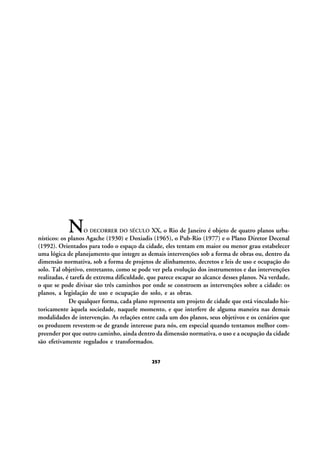 N

XX, o Rio de Janeiro é objeto de quatro planos urbanísticos: os planos Agache (1930) e Doxiadis (1965), o Pub-Rio (1977) e o Plano Diretor Decenal
(1992). Orientados para todo o espaço da cidade, eles tentam em maior ou menor grau estabelecer
uma lógica de planejamento que integre as demais intervenções sob a forma de obras ou, dentro da
dimensão normativa, sob a forma de projetos de alinhamento, decretos e leis de uso e ocupação do
solo. Tal objetivo, entretanto, como se pode ver pela evolução dos instrumentos e das intervenções
realizadas, é tarefa de extrema dificuldade, que parece escapar ao alcance desses planos. Na verdade,
o que se pode divisar são três caminhos por onde se constroem as intervenções sobre a cidade: os
planos, a legislação de uso e ocupação do solo, e as obras.
De qualquer forma, cada plano representa um projeto de cidade que está vinculado historicamente àquela sociedade, naquele momento, e que interfere de alguma maneira nas demais
modalidades de intervenção. As relações entre cada um dos planos, seus objetivos e os cenários que
os produzem revestem-se de grande interesse para nós, em especial quando tentamos melhor compreender por que outro caminho, ainda dentro da dimensão normativa, o uso e a ocupação da cidade
são efetivamente regulados e transformados.
O DECORRER DO SÉCULO

257

 