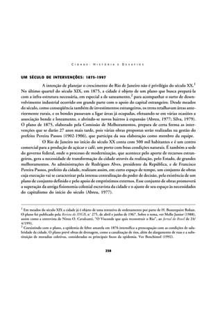 C I D A D E :

H I S T Ó R I A

E

D E S A F I O S

UM SÉCULO DE INTERVENÇÕES: 1875-1997

A intenção de planejar o crescimento do Rio de Janeiro não é privilégio do século XX.1
No último quartel do século XIX, em 1875, a cidade é objeto de um plano que busca prepará-la
com a infra-estrutura necessária, em especial a de saneamento,2 para acompanhar o surto de desenvolvimento industrial ocorrido em grande parte com o apoio do capital estrangeiro. Desde meados
do século, como conseqüência também de investimentos estrangeiros, os trens retalhavam áreas anteriormente rurais, e os bondes passavam a ligar áreas já ocupadas, efetuando-se em várias ocasiões a
associação bonde e loteamento, e abrindo-se novos bairros à expansão (Abreu, 1977; Silva, 1979).
O plano de 1875, elaborado pela Comissão de Melhoramentos, prepara de certa forma as intervenções que se darão 27 anos mais tarde, pois várias obras propostas serão realizadas na gestão do
prefeito Pereira Passos (1902-1906), que participa da sua elaboração como membro da equipe.
O Rio de Janeiro no início do século XX conta com 500 mil habitantes e é um centro
comercial para a produção de açúcar e café, um porto com boas condições naturais. É também a sede
do governo federal, onde o processo de modernização, que acontece pelo aporte de recursos estrangeiros, gera a necessidade de transformação da cidade através da realização, pelo Estado, de grandes
melhoramentos. As administrações de Rodrigues Alves, presidente da República, e de Francisco
Pereira Passos, prefeito da cidade, realizam assim, em curto espaço de tempo, um conjunto de obras
cuja execução vai se caracterizar pela intensa centralização do poder de decisão, pela existência de um
plano de conjunto definido e pelo apoio de empréstimos externos. Esse conjunto de obras promoverá
a superação da antiga fisionomia colonial escravista da cidade e o ajuste de seu espaço às necessidades
do capitalismo do início do século (Abreu, 1977).

1

Em meados do século XIX a cidade já é objeto de uma tentativa de ordenamento por parte de H. Beaurepaire Rohan.
O plano foi publicado pela Revista do IHGB, nº 275, de abril e junho de 1967. Sobre o tema, ver Mello Junior (1988),
assim como a entrevista de Nireu O. Cavalcanti, “O Visconde que quis reconstruir o Rio”, ao Jornal do Brasil de 24/
4/1991.
2 Coexistindo com o plano, a epidemia de febre amarela em 1876 intensifica a preocupação com as condições de salubridade da cidade. O plano prevê obras de drenagem, como a canalização de rios, além do alargamento de ruas e a substituição de moradias coletivas, consideradas os principais focos da epidemia. Ver Benchimol (1992).

258

 