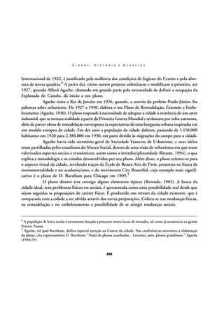 C I D A D E :

H I S T Ó R I A

E

D E S A F I O S

Internacional de 1922, é justificado pela melhoria das condições de higiene do Centro e pela abertura de novas quadras.4 A partir daí, vários outros projetos substituem e modificam o primeiro, até
1927, quando Alfred Agache, chamado em grande parte pela necessidade de definir a ocupação da
Esplanada do Castelo, dá início a seu plano.
Agache visita o Rio de Janeiro em 1926, quando, a convite do prefeito Prado Júnior, faz
palestras sobre urbanismo. De 1927 a 1930, elabora o seu Plano de Remodelação, Extensão e Embelezamento (Agache, 1930). O plano responde à necessidade de adequar a cidade à existência de um setor
industrial, que se tornara realidade a partir da Primeira Guerra Mundial e reclamava por infra-estrutura,
além de prever obras de remodelação em resposta às expectativas de uma burguesia urbana inspiradas em
um modelo europeu de cidade. Em dez anos a população da cidade dobrara, passando de 1.158.000
habitantes em 1920 para 2.380.000 em 1930, em parte devido às migrações do campo para a cidade.
Agache havia sido secretário-geral da Sociedade Francesa de Urbanistas, e suas idéias
eram partilhadas pelos estudiosos do Museu Social, dentro de uma visão de urbanismo em que eram
valorizados aspectos sociais e econômicos, assim como a interdisciplinaridade (Bruant, 1994), o que
explica a metodologia e os estudos desenvolvidos por seu plano. Além disso, o plano orienta-se para
o aspecto visual da cidade, revelando traços da École de Beaux-Arts de Paris, presentes na busca de
monumentalidade e no academicismo, e do movimento City Beautiful, cujo exemplo mais significativo é o plano de D. Burnham para Chicago em 1909.5
O plano diretor traz consigo alguns elementos típicos (Rezende, 1982). A busca da
cidade ideal, sem problemas físicos ou sociais, é apresentada como uma possibilidade real desde que
sejam seguidas as proposições de caráter físico. É produzido um retrato da cidade existente, que é
comparada com a cidade a ser obtida através das novas proposições. Coloca-se nas mudanças físicas,
na remodelação e no embelezamento a possibilidade de se atingir mudanças sociais.

4

A população de baixa renda é novamente forçada a procurar novos locais de moradia, tal como já acontecera na gestão
Pereira Passos.
5 Agache, tal qual Burnham, dedica especial atenção ao Centro da cidade. Nas conferências anteriores à elaboração
do plano, cita expressamente D. Burnham: “Nada de planos acanhados... Levantai, pois, planos grandiosos.” Agache
(1930:19).

260

 