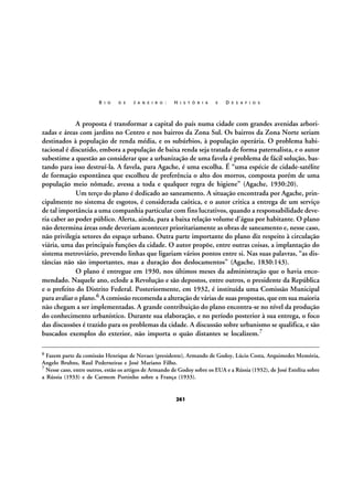 R I O

D E

J A N E I R O :

H I S T Ó R I A

E

D E S A F I O S

A proposta é transformar a capital do país numa cidade com grandes avenidas arborizadas e áreas com jardins no Centro e nos bairros da Zona Sul. Os bairros da Zona Norte seriam
destinados à população de renda média, e os subúrbios, à população operária. O problema habitacional é discutido, embora a população de baixa renda seja tratada de forma paternalista, e o autor
subestime a questão ao considerar que a urbanização de uma favela é problema de fácil solução, bastando para isso destruí-la. A favela, para Agache, é uma escolha. É “uma espécie de cidade-satélite
de formação espontânea que escolheu de preferência o alto dos morros, composta porém de uma
população meio nômade, avessa a toda e qualquer regra de higiene” (Agache, 1930:20).
Um terço do plano é dedicado ao saneamento. A situação encontrada por Agache, principalmente no sistema de esgotos, é considerada caótica, e o autor critica a entrega de um serviço
de tal importância a uma companhia particular com fins lucrativos, quando a responsabilidade deveria caber ao poder público. Alerta, ainda, para a baixa relação volume d’água por habitante. O plano
não determina áreas onde deveriam acontecer prioritariamente as obras de saneamento e, nesse caso,
não privilegia setores do espaço urbano. Outra parte importante do plano diz respeito à circulação
viária, uma das principais funções da cidade. O autor propõe, entre outras coisas, a implantação do
sistema metroviário, prevendo linhas que ligariam vários pontos entre si. Nas suas palavras, “as distâncias não são importantes, mas a duração dos deslocamentos” (Agache, 1830:143).
O plano é entregue em 1930, nos últimos meses da administração que o havia encomendado. Naquele ano, eclode a Revolução e são depostos, entre outros, o presidente da República
e o prefeito do Distrito Federal. Posteriormente, em 1932, é instituída uma Comissão Municipal
para avaliar o plano.6 A comissão recomenda a alteração de várias de suas propostas, que em sua maioria
não chegam a ser implementadas. A grande contribuição do plano encontra-se no nível da produção
do conhecimento urbanístico. Durante sua elaboração, e no período posterior à sua entrega, o foco
das discussões é trazido para os problemas da cidade. A discussão sobre urbanismo se qualifica, e são
buscados exemplos do exterior, não importa o quão distantes se localizem.7
6

Fazem parte da comissão Henrique de Novaes (presidente), Armando de Godoy, Lúcio Costa, Arquimedes Memória,
Angelo Bruhns, Raul Pederneiras e José Mariano Filho.
7 Nesse caso, entre outros, estão os artigos de Armando de Godoy sobre os EUA e a Rússia (1932), de José Estelita sobre
a Rússia (1933) e de Carmem Portinho sobre a França (1933).

261

 