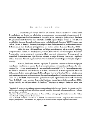 C I D A D E :

H I S T Ó R I A

E

D E S A F I O S

O zoneamento, por sua vez, trilhando um caminho paralelo, se consolida como a forma
de regulação do uso do solo, em substituição ao planejamento, complementado pelos projetos de alinhamento. O processo de adensamento e de verticalização das construções, já iniciado na década de
20, gera a necessidade de normas mais detalhadas em 1935, o que se dá pelo Decreto nº 5595/35, com
a redefinição das zonas da cidade preliminarmente estabelecidas pelo Decreto nº 2087/25. Anos mais
tarde, o Decreto nº 6000/37, denominado Código de Obras do Distrito Federal, cria novo zoneamento
de forma ainda mais detalhada, principalmente nos bairros centrais da cidade (Brandão, 1950).
Vários decretos e leis modificam o Código posteriormente, sob a forma de legislação
complementar, e acabam por tratar de casos pontuais, desvinculados das questões gerais da cidade.8
A contradição entre a tentativa de controlar a cidade através do zoneamento e de regras gerais e a
necessidade de atender a casos específicos vai também, ao longo do tempo, caracterizar a legislação
editada na cidade. As normas gerais correm risco semelhante ao corrido pelas intenções de planejamento.
Mas não é suficiente alterar a legislação. É necessário também estabelecer as ligações
entre bairros e melhorar os acessos, dando prosseguimento ao outro caminho trilhado pelas intervenções. Em 1937, na administração de Henrique Dodsworth (1937-1945), é aprovada a execução
do Plano de Extensão e Transformação da Cidade, denominado de forma equivocada Plano da
Cidade, que obedece a uma planta geral elaborada pela Secretaria Geral de Obras e Viação com a
indicação dos projetos de melhoramentos e abertura de vias ligando o Centro da cidade a outras áreas
(Reis, 1942). Em 1938, é aprovada outra grande intervenção: o projeto de autoria da Comissão do
Plano da Cidade9 para a abertura da avenida Presidente Vargas (que seria inaugurada em 1944),
ligando em linha reta o Centro à Praça da Bandeira.10 Reproduz-se, na época do Estado Novo, uma
8

A ausência de integração entre a legislação existente e a obsolescência do Decreto nº 6000/37 faz com que, em 1952,
seja feita uma tentativa de unificação da legislação através de um código denominado informalmente Decreto 6 milhões,
que não chega a ser editado.
9 O prefeito Dodsworth restabelece a Comissão do Plano da Cidade, extinta pelo prefeito Pedro Ernesto. Em 1945 ela
é transformada em Departamento de Urbanismo.
10 PA nº 3022/38, Decreto nº 6747/40 e PA nº 3022/41. Msis uma vez é modificada a antiga feição dessa área central,
ocupada por operários e trabalhadores, e a população de baixa renda vê-se obrigada a procurar novas áreas.

262

 