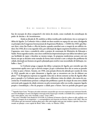 R I O

D E

J A N E I R O :

H I S T Ó R I A

E

D E S A F I O S

fase de execução de obras comparável à do início do século, como resultado da centralização do
poder de decisão e de investimentos.
Ainda na década de 30, também as idéias trazidas pelo modernismo vão se contrapor às
idéias de Agache. Le Corbusier visita a cidade em duas ocasiões no espaço de sete anos, divulgando
os princípios dos Congressos Internacionais de Arquitetura Moderna — CIAM. Em 1929, após Buenos Aires, visita São Paulo e o Rio de Janeiro, quando contribui com o croquis de seu edifício-viaduto. Em 1936, dá-se a sua segunda visita, por solicitação de alguns arquitetos brasileiros ao ministro
Capanema, com vistas a consultá-lo sobre o projeto de construção do Ministério da Educação e
Saúde. Nessa segunda ocasião, suas cinco conferências impressionam por suas idéias inovadoras e por
sua facilidade de expor e desenhar ao mesmo tempo. As propostas modernistas acenam com um
futuro em que as decisões serão tomadas de forma mais racional e com a solução dos problemas da
cidade, destinada aos homens em geral e planejada para resolver suas necessidades de habitação, trabalho e lazer.11
Le Corbusier prega a negação das idéias e propostas de Agache, por entender que elas
representam aquilo com o que se deveria romper, já que o urbanismo deve dar as costas ao passado
e voltar-se para o futuro. Assume, em 1936, uma posição diversa da adotada por ocasião da visita
de 1929, quando não se opõe claramente a Agache, que se encontrava em vias de elaborar seu
plano.12 As divergências expressas na segunda visita não se devem somente ao fato de Agache olhar
para o passado e Le Corbusier para o futuro, mas a diferentes visões da cidade e dos meios de concretizá-las. O modernismo promete a solução dos problemas a partir da criação de uma nova cidade
universal, pela negação da cidade existente ou pela reconstrução sobre seu tecido, enquanto Agache
propõe a remodelação, a fim de preparar a cidade para o futuro. Será no período pós-guerra que
11 Segundo Lúcio Costa: “Na época nós todos estávamos convencidos que essa nova arquitetura que estávamos fazendo,

essa nova abordagem, era uma coisa ligada à renovação social. Parecia que o mundo, a sociedade nova, a arquitetura nova
eram coisas gêmeas, uma coisa vinculada a outra” Costa (1987).
12 Em carta a Oswaldo Costa datada de 22/4/1930, Le Corbusier já lamenta o fato de o plano ter sido confiado a um
arquiteto à margem da era maquinista — a correspondência está transcrita em Pereira, Santos et alii (1987). Mas em
1929 afirma que não mostraria nenhum plano para o Rio, pela simples razão que não estudara a questão. Estava interessado em planejar a nova capital do Brasil. Sobre o tema, ver Martins (1994).

263

 