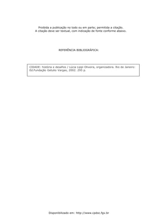 Proibida a publicação no todo ou em parte; permitida a citação.
A citação deve ser textual, com indicação de fonte conforme abaixo.

REFERÊNCIA BIBLIOGRÁFICA :

CIDADE: história e desafios / Lúcia Lippi Oliveira, organizadora. Rio de Janeiro:
Ed.Fundação Getulio Vargas, 2002. 295 p.

Disponibilizado em: http://www.cpdoc.fgv.br

 
