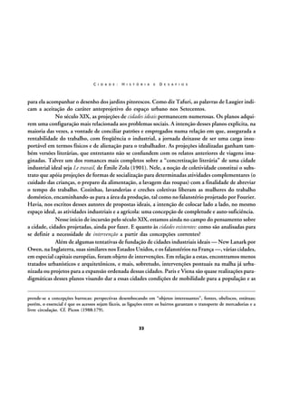 C I D A D E :

H I S T Ó R I A

E

D E S A F I O S

para ela acompanhar o desenho dos jardins pitorescos. Como diz Tafuri, as palavras de Laugier indicam a aceitação do caráter anteprojetivo do espaço urbano nos Setecentos.
No século XIX, as projeções de cidades ideais permanecem numerosas. Os planos adquirem uma configuração mais relacionada aos problemas sociais. A intenção desses planos explicita, na
maioria das vezes, a vontade de conciliar patrões e empregados numa relação em que, assegurada a
rentabilidade do trabalho, com freqüência o industrial, a jornada deixasse de ser uma carga insuportável em termos físicos e de alienação para o trabalhador. As projeções idealizadas ganham também versões literárias, que entretanto não se confundem com os relatos anteriores de viagens imaginadas. Talvez um dos romances mais completos sobre a “concretização literária” de uma cidade
industrial ideal seja Le travail, de Émile Zola (1901). Nele, a noção de coletividade constitui o substrato que apóia projeções de formas de socialização para determinadas atividades complementares (o
cuidado das crianças, o preparo da alimentação, a lavagem das roupas) com a finalidade de abreviar
o tempo do trabalho. Cozinhas, lavanderias e creches coletivas liberam as mulheres do trabalho
doméstico, encaminhando-as para a área da produção, tal como no falanstério projetado por Fourier.
Havia, nos escritos desses autores de propostas ideais, a intenção de colocar lado a lado, no mesmo
espaço ideal, as atividades industriais e a agrícola: uma concepção de completude e auto-suficiência.
Nesse início de incursão pelo século XIX, estamos ainda no campo do pensamento sobre
a cidade, cidades projetadas, ainda por fazer. E quanto às cidades existentes: como são analisadas para
se definir a necessidade de intervenção a partir das concepções correntes?
Além de algumas tentativas de fundação de cidades industriais ideais — New Lanark por
Owen, na Inglaterra, suas similares nos Estados Unidos, e os falanstérios na França —, várias cidades,
em especial capitais européias, foram objeto de intervenções. Em relação a estas, encontramos menos
tratados urbanísticos e arquitetônicos, e mais, sobretudo, intervenções pontuais na malha já urbanizada ou projetos para a expansão ordenada dessas cidades. Paris e Viena são quase realizações paradigmáticas desses planos visando dar a essas cidades condições de mobilidade para a população e as
prende-se a concepções barrocas: perspectivas desembocando em “objetos interessantes”, fontes, obeliscos, estátuas;
porém, o essencial é que os acessos sejam fáceis, as ligações entre os bairros garantam o transporte de mercadorias e a
livre circulação. Cf. Picon (1988:179).

22

 