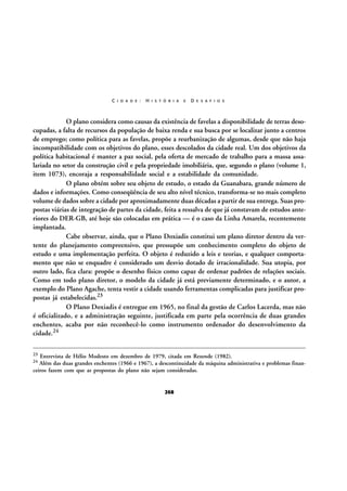 C I D A D E :

H I S T Ó R I A

E

D E S A F I O S

O plano considera como causas da existência de favelas a disponibilidade de terras desocupadas, a falta de recursos da população de baixa renda e sua busca por se localizar junto a centros
de emprego; como política para as favelas, propõe a reurbanização de algumas, desde que não haja
incompatibilidade com os objetivos do plano, esses descolados da cidade real. Um dos objetivos da
política habitacional é manter a paz social, pela oferta de mercado de trabalho para a massa assalariada no setor da construção civil e pela propriedade imobiliária, que, segundo o plano (volume 1,
item 1073), encoraja a responsabilidade social e a estabilidade da comunidade.
O plano obtém sobre seu objeto de estudo, o estado da Guanabara, grande número de
dados e informações. Como conseqüência de seu alto nível técnico, transforma-se no mais completo
volume de dados sobre a cidade por aproximadamente duas décadas a partir de sua entrega. Suas propostas viárias de integração de partes da cidade, feita a ressalva de que já constavam de estudos anteriores do DER-GB, até hoje são colocadas em prática — é o caso da Linha Amarela, recentemente
implantada.
Cabe observar, ainda, que o Plano Doxiadis constitui um plano diretor dentro da vertente do planejamento compreensivo, que pressupõe um conhecimento completo do objeto de
estudo e uma implementação perfeita. O objeto é reduzido a leis e teorias, e qualquer comportamento que não se enquadre é considerado um desvio dotado de irracionalidade. Sua utopia, por
outro lado, fica clara: propõe o desenho físico como capaz de ordenar padrões de relações sociais.
Como em todo plano diretor, o modelo da cidade já está previamente determinado, e o autor, a
exemplo do Plano Agache, tenta vestir a cidade usando ferramentas complicadas para justificar propostas já estabelecidas.23
O Plano Doxiadis é entregue em 1965, no final da gestão de Carlos Lacerda, mas não
é oficializado, e a administração seguinte, justificada em parte pela ocorrência de duas grandes
enchentes, acaba por não reconhecê-lo como instrumento ordenador do desenvolvimento da
cidade.24
23

Entrevista de Hélio Modesto em dezembro de 1979, citada em Rezende (1982).
Além das duas grandes enchentes (1966 e 1967), a descontinuidade da máquina administrativa e problemas financeiros fazem com que as propostas do plano não sejam consideradas.
24

268

 