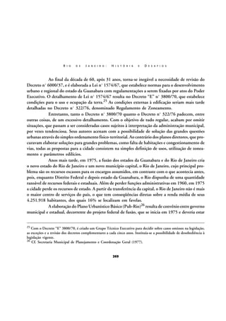 R I O

D E

J A N E I R O :

H I S T Ó R I A

E

D E S A F I O S

Ao final da década de 60, após 31 anos, torna-se inegável a necessidade de revisão do
Decreto nº 6000/37, e é elaborada a Lei nº 1574/67, que estabelece normas para o desenvolvimento
urbano e regional do estado da Guanabara com regulamentações a serem fixadas por atos do Poder
Executivo. O detalhamento de Lei nº 1574/67 resulta no Decreto “E” nº 3800/70, que estabelece
condições para o uso e ocupação da terra.25 As condições externas à edificação seriam mais tarde
detalhadas no Decreto nº 322/76, denominado Regulamento de Zoneamento.
Entretanto, tanto o Decreto nº 3800/70 quanto o Decreto nº 322/76 padecem, entre
outras coisas, de um excessivo detalhamento. Com o objetivo de tudo regular, acabam por omitir
situações, que passam a ser consideradas casos sujeitos à interpretação da administração municipal,
por vezes tendenciosa. Seus autores acenam com a possibilidade de solução das grandes questões
urbanas através do simples ordenamento físico-territorial. Ao contrário dos planos diretores, que procuravam elaborar soluções para grandes problemas, como falta de habitações e congestionamento de
vias, todas as propostas para a cidade consistem na simples definição de usos, utilização de zoneamento e parâmetros edilícios.
Anos mais tarde, em 1975, a fusão dos estados da Guanabara e do Rio de Janeiro cria
o novo estado do Rio de Janeiro e um novo município capital, o Rio de Janeiro, cujo principal problema são os recursos escassos para os encargos assumidos, em contraste com o que acontecia antes,
pois, enquanto Distrito Federal e depois estado da Guanabara, o Rio dispunha de uma quantidade
razoável de recursos federais e estaduais. Além de perder funções administrativas em 1960, em 1975
a cidade perde os recursos de estado. A partir da transferência da capital, o Rio de Janeiro não é mais
o maior centro de serviços do país, o que tem conseqüências diretas sobre a renda média de seus
4.251.918 habitantes, dos quais 16% se localizam em favelas.
A elaboração do Plano Urbanístico Básico (Pub-Rio)26 resulta de convênio entre governo
municipal e estadual, decorrente do projeto federal de fusão, que se inicia em 1975 e deveria estar
25

Com o Decreto “E” 3800/70, é criado um Grupo Técnico Executivo para decidir sobre casos omissos na legislação,
as exceções e a revisão dos decretos complementares a cada cinco anos. Instituía-se a possibilidade de desobediência à
legislação vigente.
26 Cf. Secretaria Municipal de Planejamento e Coordenação Geral (1977).

269

 