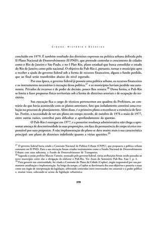C I D A D E :

H I S T Ó R I A

E

D E S A F I O S

concluído em 1979. É também resultado das diretrizes expressas na política urbana definida pelo
II Plano Nacional de Desenvolvimento (II PND), que pretende controlar o crescimento de cidades
como o Rio de Janeiro e São Paulo, e no I Plan Rio, plano estadual que busca consolidar o estado
do Rio de Janeiro como pólo nacional. O objetivo do Pub-Rio é, portanto, tornar o município apto
a receber a ajuda do governo federal sob a forma de recursos financeiros, alguns a fundo perdido,
que ao final serão transferidos abaixo do nível esperado.
Por essa época, o governo federal já possuía uma política urbana, os recursos financeiros
e os instrumentos necessários à execução dessa política,27 e os municípios haviam perdido sua autonomia. Privados de recursos e de poder de decisão, pouco lhes restava.28 Dessa forma, o Pub-Rio
se limita a fazer propostas físico-territoriais sob a forma de diretrizes setoriais e de ocupação do território.
Sua execução fica a cargo de técnicos pertencentes aos quadros da Prefeitura, ao contrário do que havia acontecido com os planos anteriores, fato que isoladamente constitui uma evolução no processo de planejamento. Além disso, é o primeiro plano a reconhecer a existência de favelas. Porém, a necessidade de ter um plano em tempo recorde, de outubro de 1976 a maio de 1977,
entre outras razões, contribui para dificultar o aprofundamento da questão.
O Pub-Rio é entregue em 1977, e a posterior mudança administrativa não chega a apresentar ameaça de descontinuidade às suas proposições, em face da permanência do corpo técnico responsável por suas propostas. A não implementação do plano se deve muito mais à sua característica
principal: um plano de diretrizes indefinido quanto a várias questões.29
27

O governo federal havia criado a Comissão Nacional de Política Urbana (CNPU), que propusera a política urbana
constante no II PND. Para a sua execução foram criados instrumentos como o Fundo Nacional de Desenvolvimento
Urbano com uma subconta, o Fundo de Desenvolvimento de Transportes.
28 Segundo o então prefeito Marcos Tamoio, nomeado pelo governo federal, várias atribuições foram sendo passadas ao
novo município, entre elas a obrigação de elaborar o Pub-Rio. Ver Anais do Seminário Pub-Rio, Fase I, p. 4.
29 Para garantir sua continuidade, foi criada a Comissão do Plano da Cidade (Coplan), órgão responsável por sua permanente atualização e implementação. Ao longo do tempo, a Coplan se desvirtuaria dos seus objetivos e passaria a atuar
como um órgão de interpretação da legislação, arbitrando contendas entre interessados em construir e o poder público
e, muitas vezes, colocando-se acima da legislação urbanística.

270

 