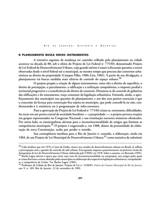 R I O

D E

J A N E I R O :

H I S T Ó R I A

E

D E S A F I O S

O PLANEJAMENTO BUSCA NOVOS INSTRUMENTOS

A tentativa seguinte de mudança no caminho trilhado pelo planejamento na cidade
acontece na década de 80, sob o efeito do Projeto de Lei Federal nº 775/83, denominado Projeto
de Lei Federal de Desenvolvimento Urbano, cujo grande mérito é trazer à discussão questões a serem
observadas desde o nível federal até o municipal, ao mesmo tempo que procura dar contornos urbanísticos ao direito de propriedade (Campos Filho, 1986; Lira, 1983). A partir de sua divulgação, o
planejamento irá buscar medidas mais efetivas de controle do espaço urbano.30
O projeto propõe a criação de alguns instrumentos, entre eles o direito de superfície, o
direito de preempção, o parcelamento, a edificação e a utilização compulsórias, o imposto predial e
territorial progressivo e a transferência do direito de construir. Distancia-se do controle de gabaritos
das edificações e do zoneamento, traço constante da legislação urbanística. Estimula, ainda, o aperfeiçoamento dos municípios nas questões de planejamento, e um dos seus pontos essenciais é que
a concessão da licença para construção fica sujeita ao município, que pode concedê-la ou não, condicionando-a à existência ou à programação de infra-estrutura.
Para a aprovação do Projeto de Lei Federal nº 775/83 criam-se, entretanto, dificuldades.
Ao tocar em um ponto crucial da sociedade brasileira — a propriedade —, o projeto provoca reações
em grupos representados no Congresso Nacional, e sua tramitação encontra inúmeros obstáculos.
Por outro lado, os municipalistas alertam para a inconstitucionalidade de artigos que limitam as
competências municipais.31 O projeto é engavetado e, em 1988, diante da proximidade da elaboração da nova Constituição, acaba por perder o sentido.
Sua conseqüência imediata para o Rio de Janeiro é, contudo, a elaboração, ainda em
1983, de um Projeto de Lei Municipal de Desenvolvimento Urbano,32 como tentativa de substituir
30

Cabe lembrar que em 1976 a Carta de Embu, marco nos estudos de desenvolvimento urbano no Brasil, já refletia
a preocupação com a questão do controle do solo urbano. Essa questão reaparece posteriormente na primeira versão do
Anteprojeto de Lei de Desenvolvimento Urbano elaborada pelo CNDU em 1978. Sobre o assunto, ver Rezende (1995).
31
Rocha Lagoa adverte à época que existe uma nota de inconstitucionalidade no anteprojeto, nos artigos pelos quais
se criam diretrizes a serem adotadas pelos municípios na elaboração das respectivas legislações urbanísticas, extrapolandose a competência da União. Ver Rocha Lagoa (1984).
32 Prefeitura da Cidade do Rio de Janeiro. Projeto de Lei nº 1258/85, Diário da Câmara Municipal do Rio de Janeiro,
ano 9, n. 169. Rio de Janeiro, 12 de novembro de 1985.

271

 