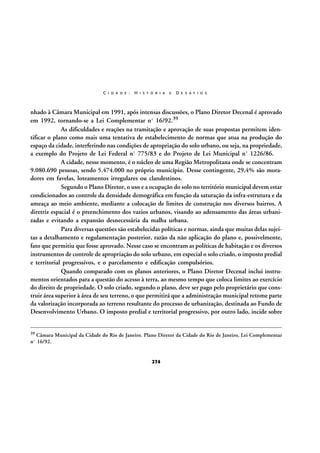 C I D A D E :

H I S T Ó R I A

E

D E S A F I O S

nhado à Câmara Municipal em 1991, após intensas discussões, o Plano Diretor Decenal é aprovado
em 1992, tornando-se a Lei Complementar nº 16/92.39
As dificuldades e reações na tramitação e aprovação de suas propostas permitem identificar o plano como mais uma tentativa de estabelecimento de normas que atua na produção do
espaço da cidade, interferindo nas condições de apropriação do solo urbano, ou seja, na propriedade,
a exemplo do Projeto de Lei Federal nº 775/83 e do Projeto de Lei Municipal nº 1226/86.
A cidade, nesse momento, é o núcleo de uma Região Metropolitana onde se concentram
9.080.690 pessoas, sendo 5.474.000 no próprio município. Desse contingente, 29,4% são moradores em favelas, loteamentos irregulares ou clandestinos.
Segundo o Plano Diretor, o uso e a ocupação do solo no território municipal devem estar
condicionados ao controle da densidade demográfica em função da saturação da infra-estrutura e da
ameaça ao meio ambiente, mediante a colocação de limites de construção nos diversos bairros. A
diretriz espacial é o preenchimento dos vazios urbanos, visando ao adensamento das áreas urbanizadas e evitando a expansão desnecessária da malha urbana.
Para diversas questões são estabelecidas políticas e normas, ainda que muitas delas sujeitas a detalhamento e regulamentação posterior, razão da não aplicação do plano e, possivelmente,
fato que permitiu que fosse aprovado. Nesse caso se encontram as políticas de habitação e os diversos
instrumentos de controle de apropriação do solo urbano, em especial o solo criado, o imposto predial
e territorial progressivos, e o parcelamento e edificação compulsórios.
Quando comparado com os planos anteriores, o Plano Diretor Decenal inclui instrumentos orientados para a questão do acesso à terra, ao mesmo tempo que coloca limites ao exercício
do direito de propriedade. O solo criado, segundo o plano, deve ser pago pelo proprietário que construir área superior à área de seu terreno, o que permitirá que a administração municipal retome parte
da valorização incorporada ao terreno resultante do processo de urbanização, destinada ao Fundo de
Desenvolvimento Urbano. O imposto predial e territorial progressivo, por outro lado, incide sobre
39

Câmara Municipal da Cidade do Rio de Janeiro. Plano Diretor da Cidade do Rio de Janeiro, Lei Complementar
nº 16/92.

274

 
