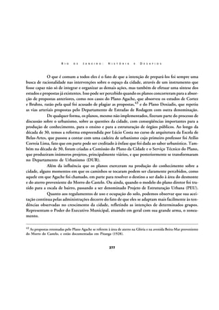 R I O

D E

J A N E I R O :

H I S T Ó R I A

E

D E S A F I O S

O que é comum a todos eles é o fato de que a intenção de prepará-los foi sempre uma
busca de racionalidade nas intervenções sobre o espaço da cidade, através de um instrumento que
fosse capaz não só de integrar e organizar as demais ações, mas também de efetuar uma síntese dos
estudos e propostas já existentes. Isso pode ser percebido quando os planos concorreram para a absorção de propostas anteriores, como nos casos do Plano Agache, que absorveu os estudos de Cortez
e Bruhns, razão pela qual foi acusado de plagiar as propostas,43 e do Plano Doxiadis, que repetiu
as vias arteriais propostas pelo Departamento de Estradas de Rodagem com outra denominação.
De qualquer forma, os planos, mesmo não implementados, fizeram parte do processo de
discussão sobre o urbanismo, sobre as questões da cidade, com conseqüências importantes para a
produção de conhecimento, para o ensino e para a estruturação de órgãos públicos. Ao longo da
década de 30, temos a reforma empreendida por Lúcio Costa no curso de arquitetura da Escola de
Belas-Artes, que passou a contar com uma cadeira de urbanismo cujo primeiro professor foi Atílio
Correia Lima, fato que em parte pode ser creditado à ênfase que foi dada ao saber urbanístico. Também na década de 30, foram criadas a Comissão do Plano da Cidade e o Serviço Técnico do Plano,
que produziram inúmeros projetos, principalmente viários, e que posteriormente se transformaram
no Departamento de Urbanismo (DUR).
Além da influência que os planos exerceram na produção do conhecimento sobre a
cidade, alguns momentos em que os caminhos se tocaram podem ser claramente percebidos, como
aquele em que Agache foi chamado, em parte para resolver o destino a ser dado à área do desmonte
e do aterro proveniente do Morro do Castelo. Ou ainda, quando o modelo do plano diretor foi trazido para a escala de bairro, passando a ser denominado Projeto de Estruturação Urbana (PEU).
Quanto aos regulamentos de uso e ocupação do solo, podemos observar que sua aceitação contínua pelas administrações decorre do fato de que eles se adaptam mais facilmente às tendências observadas no crescimento da cidade, refletindo as intenções de determinados grupos.
Representam o Poder do Executivo Municipal, atuando em geral com sua grande arma, o zoneamento.
43

As propostas retomadas pelo Plano Agache se referem à área de aterro na Glória e na avenida Beira-Mar proveniente
do Morro do Castelo, e estão documentadas em Pitanga (1928).

277

 