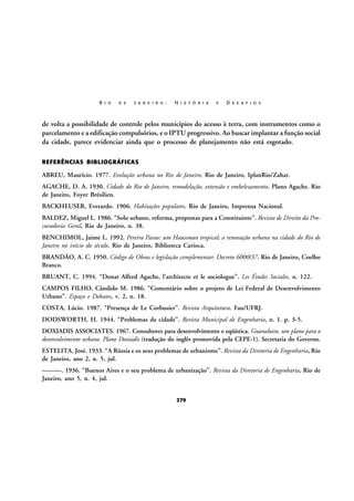 R I O

D E

J A N E I R O :

H I S T Ó R I A

E

D E S A F I O S

de volta a possibilidade de controle pelos municípios do acesso à terra, com instrumentos como o
parcelamento e a edificação compulsórios, e o IPTU progressivo. Ao buscar implantar a função social
da cidade, parece evidenciar ainda que o processo de planejamento não está esgotado.
REFERÊNCIAS BIBLIOGRÁFICAS

ABREU, Maurício. 1977. Evolução urbana no Rio de Janeiro. Rio de Janeiro, IplanRio/Zahar.
AGACHE, D. A. 1930. Cidade do Rio de Janeiro, remodelação, extensão e embelezamento. Plano Agache. Rio
de Janeiro, Foyer Brésilien.
BACKHEUSER, Everardo. 1906. Habitações populares. Rio de Janeiro, Imprensa Nacional.
BALDEZ, Miguel L. 1986. “Solo urbano, reforma, propostas para a Constituinte”. Revista de Direito da Procuradoria Geral, Rio de Janeiro, n. 38.
BENCHIMOL, Jaime L. 1992. Pereira Passos: um Haussman tropical; a renovação urbana na cidade do Rio de
Janeiro no início do século. Rio de Janeiro, Biblioteca Carioca.
BRANDÃO, A. C. 1950. Código de Obras e legislação complementar. Decreto 6000/37. Rio de Janeiro, Coelho
Branco.
BRUANT, C. 1994. “Donat Alfred Agache, l’architecte et le sociologue”. Les Études Sociales, n. 122.
CAMPOS FILHO, Cândido M. 1986. “Comentário sobre o projeto de Lei Federal de Desenvolvimento
Urbano”. Espaço e Debates, v. 2, n. 18.
COSTA, Lúcio. 1987. “Presença de Le Corbusier”. Revista Arquitetura. Fau/UFRJ.
DODSWORTH, H. 1944. “Problemas da cidade”. Revista Municipal de Engenharia, n. 1. p. 3-5.
DOXIADIS ASSOCIATES. 1967. Consultores para desenvolvimento e eqüística. Guanabara, um plano para o
desenvolvimento urbano. Plano Doxiadis (tradução do inglês promovida pela CEPE-1). Secretaria do Governo.
ESTELITA, José. 1933. “A Rússia e os seus problemas de urbanismo”. Revista da Diretoria de Engenharia, Rio
de Janeiro, ano 2, n. 5, jul.
———. 1936. “Buenos Aires e o seu problema de urbanização”. Revista da Diretoria de Engenharia, Rio de
Janeiro, ano 5, n. 4, jul.
279

 