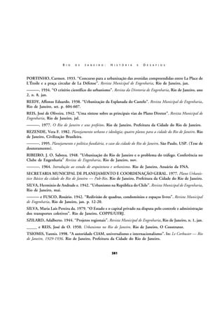 R I O

D E

J A N E I R O :

H I S T Ó R I A

E

D E S A F I O S

PORTINHO, Carmen. 1933. “Concurso para a urbanização das avenidas compreendidas entre La Place de
L’Étoile e a praça circular de La Défense”. Revista Municipal de Engenharia, Rio de Janeiro, jan.
———. 1934. “O critério científico do urbanismo”. Revista da Diretoria de Engenharia, Rio de Janeiro, ano
2, n. 8, jan.
REIDY, Affonso Eduardo. 1938. “Urbanização da Esplanada do Castelo”. Revista Municipal de Engenharia,
Rio de Janeiro, set. p. 604-607.
REIS, José de Oliveira. 1942. “Uma síntese sobre as principais vias do Plano Diretor”. Revista Municipal de
Engenharia, Rio de Janeiro, jul.
———. 1977. O Rio de Janeiro e seus prefeitos. Rio de Janeiro, Prefeitura da Cidade do Rio de Janeiro.
REZENDE, Vera F. 1982. Planejamento urbano e ideologia; quatro planos para a cidade do Rio de Janeiro. Rio
de Janeiro, Civilização Brasileira.
———. 1995. Planejamento e política fundiária, o caso da cidade do Rio de Janeiro. São Paulo, USP. (Tese de
doutoramento).
RIBEIRO, J. O. Saboya. 1948. “Urbanização do Rio de Janeiro e o problema do tráfego. Conferência no
Clube de Engenharia” Revista de Engenharia, Rio de Janeiro, nov.
———. 1964. Introdução ao estudo de arquitetura e urbanismo. Rio de Janeiro, Anuário da FNA.
SECRETARIA MUNICIPAL DE PLANEJAMENTO E COORDENAÇÃO GERAL. 1977. Plano Urbanístico Básico da cidade do Rio de Janeiro — Pub-Rio. Rio de Janeiro, Prefeitura da Cidade do Rio de Janeiro.
SILVA, Hermínio de Andrade e. 1942. “Urbanismo na República do Chile”. Revista Municipal de Engenharia,
Rio de Janeiro, mai.
——— e FUSCO, Rosário. 1942. “Redivisão de quadras, condomínios e espaços livres”. Revista Municipal
de Engenharia, Rio de Janeiro, jan. p. 12-20.
SILVA, Maria Laís Pereira da. 1979. “O Estado e o capital privado na disputa pelo controle e administração
dos transportes coletivos”. Rio de Janeiro, COPPE/UFRJ.
SZILARD, Adalberto. 1944. “Projetos regionais”. Revista Municipal de Engenharia, Rio de Janeiro, n. 1, jan.
_____ e REIS, José de O. 1950. Urbanismo no Rio de Janeiro. Rio de Janeiro, O Construtor.
TSIOMIS, Yannis. 1998. “A autoridade CIAM, universalismo e internacionalismo”. In: Le Corbusier — Rio
de Janeiro, 1929-1936. Rio de Janeiro, Prefeitura da Cidade do Rio de Janeiro.

281

 