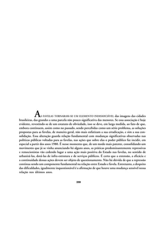 A

S FAVELAS TORNARAM-SE UM ELEMENTO INDISSOCIÁVEL

das imagens das cidades
brasileiras, das grandes a uma parcela não pouco significativa das menores. Se essa associação é hoje
evidente, revestindo-se de um estatuto de obviedade, isso se deve, em larga medida, ao fato de que,
embora continuem, assim como no passado, sendo percebidas como um sério problema, as soluções
propostas para as favelas, de maneira geral, não mais enfatizam a sua erradicação, e sim a sua consolidação. Essa alteração guarda relação fundamental com mudanças significativas observadas nas
políticas públicas voltadas para as favelas, nas ações que sobre elas o poder público faz incidir, em
especial a partir dos anos 1980. É nesse momento que, de um modo mais patente, consolidando um
movimento que já se vinha anunciando há alguns anos, as práticas predominantemente repressivas
e remocionistas vão cedendo lugar a uma ação mais positiva do Estado nas favelas, no sentido de
urbanizá-las, dotá-las de infra-estrutura e de serviços públicos. É certo que a extensão, a eficácia e
a continuidade dessas ações devem ser objeto de questionamento. Não há dúvida de que a repressão
continua sendo um componente fundamental na relação entre Estado e favela. Entretanto, a despeito
das dificuldades, igualmente inquestionável é a afirmação de que houve uma mudança sensível nessa
relação nos últimos anos.
239

 