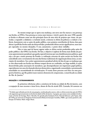 C I D A D E :

H I S T Ó R I A

E

D E S A F I O S

Ao mesmo tempo que se opera essa mudança, um novo ator faz marcar a sua presença
nas favelas, as ONGs. Essa presença se torna mais intensa e visível a partir dos anos 1990, quando
as favelas se afirmam como um dos principais focos de uma série de projetos que visam, em particular, a expandir a cidadania e a inclusão social, a minorar os efeitos da pobreza e a reduzir a violência. Juntamente com as ações do poder público, esses projetos contribuirão de forma clara para
alterar o perfil das favelas onde são desenvolvidos, produzindo efeitos sociais significativos, nem sempre esperados ou mesmo desejados. É esse, justamente, o ponto deste trabalho.
Não se trata aqui de buscar esgotar todos os efeitos sociais produzidos pelas ações do
poder público e das ONGs nas favelas. De fato, o objetivo é explorar de forma mais detida um processo aparentemente paradoxal, que ganha especial interesse por seus desdobramentos políticos, qual
seja, o de que a maior presença do Estado e a realização crescente de ações sociais nas favelas vêm
coincidindo com o esvaziamento de uma das formas tradicionais de organização dessas áreas, as associações de moradores. Seu caráter aparentemente paradoxal advém do fato de que as mudanças que
se vêm observando nas favelas nos últimos tempos devem ser creditadas, em larga medida, às ações
desenvolvidas pelas associações de moradores, que desempenharam um importante papel político,
especialmente nos anos da chamada abertura democrática, organizando comunidades e pressionando
autoridades no encaminhando de reivindicações. O exame desse processo será feito em uma perspectiva histórica, que lhe poderá trazer maiores elementos de compreensão, e estará focado na cidade
do Rio de Janeiro.1
NEGAÇÃO E ESTRANHAMENTO

As primeiras referências sobre a existência de favelas na cidade do Rio de Janeiro, com
a ocupação de suas encostas e áreas livres, datam de fins do século XIX. Contudo, foi somente no
1 Os dados aqui utilizados provêm de uma pesquisa, coordenada pelos autores, sobre os efeitos sociais das ações de ONGs

e de organismos governamentais em favelas da cidade do Rio de Janeiro. A pesquisa, que tomou como unidades de observação as favelas da Formiga, Maré e Rocinha, foi apoiada pelas fundações Ford e Konrad Adenauer, pela Faperj, além
do CNPq, por meio do seu Programa Institucional de Bolsas de Iniciação Científica, PIBIC, que tornou possível a colaboração do bolsista Mário Sérgio Brum.

240

 