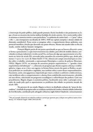 C I D A D E :

H I S T Ó R I A

E

D E S A F I O S

e intervenção do poder público, ainda quando pontuais, ficaria inacabada se não puxássemos os fios
que a levam ao encontro das teorias médicas herdadas do século anterior. Até a teoria médica sobre
os miasmas se manteria restrita a casos particulares,3 se epidemias de caráter letal, — a “peste” cólera
e tifo —, não irrompessem nas décadas de 1830 e 1840 nas capitais européias e demais cidades de
dimensão considerável. Penso serem as pesquisas sobre o reaparecimento dessas epidemias com
potencial mortífero a brecha que desvenda esse ponto obscuro. Mesmo não atando todos os fios da
meada, contêm indícios bastante intrigantes.
François Béguin partiu de um ponto aproximado ao que eu buscava discernir: como
se forma o pensamento e a ação intervencionista nas cidades, para além do modelo clássico, articulando revolução industrial e revolta social? Eu, em busca de algo que aparentemente só se formaria no início do século XX, enveredei pelos meandros da economia política que, desde pelo
menos A riqueza das nações de Adam Smith (1776), oferecia um campo conceitual para os estudos sobre o trabalho, orientando a representação filantrópica e estética da pobreza (Bresciani,
1992a). Béguin (1979), na intenção de encontrar projetos arquitetônicos — “grandes visões
arquitetônicas da habitação” —, esbarraria em pesquisas que diziam respeito à doença e à delinqüência, à água, ao ar, à luz e aos esgotos, às formas físicas através das quais os fluidos e as práticas poderiam ser canalizados e regulados, mas também sobre o custo desses empreendimentos.
Encontrou, assim, uma gigantesca empreitada que visava a reduzir o ambiente a dados técnicos,
cuja incidência sobre o comportamento e a doença fosse estabelecida estatisticamente, calculada
em seus efeitos, relacionada aos progressos tecnológicos e redistribuição dos poderes. Com esse
procedimento, Béguin chegou à economia política, localizando nesse saber o princípio orientador do modo pelo qual se equacionaram os problemas das cidades na primeira metade do
século XIX.
No percurso de seu estudo, Béguin se deteve na detalhada avaliação do “preço do desconforto”, resultado da pesquisa sobre as condições sanitárias de Londres e demais cidades industriais
da Grã-Bretanha, coordenada pelo advogado utilitarista inglês Edwin Chadwick e minuciosamente
3

Há, por exemplo, denúncias em relatórios médicos e jornais que apontam para a relação entre pobreza-sujeira-víciosdoença. Cf. Frederich Engels (1960 [1845]:64-69).

24

 