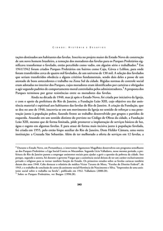 C I D A D E :

H I S T Ó R I A

E

D E S A F I O S

tações destinados aos habitantes das favelas. Inscrita no projeto maior do Estado Novo de construção
de um novo homem brasileiro, a remoção dos moradores das favelas para os Parques Proletários significava transformar o favelado, então percebido como vadio, em alguém sério e trabalhador.4 Em
1941/1942 foram criados Parques Proletários em bairros como Caju, Gávea e Leblon, para onde
foram transferidos cerca de quatro mil favelados, de um universo de 130 mil. A seleção dos favelados
que seriam transferidos obedecia a alguns critérios fundamentais, sendo dois deles a posse de um
atestado de bons antecedentes e trabalho na Zona Sul da cidade. Rígidas normas de controle social
eram adotadas no interior dos Parques, cujos moradores eram identificados por carteiras e obrigados
a agir segundo padrões de comportamento moral controlados pelos administradores.5 A proposta dos
Parques terminou por gerar resistências entre os moradores das favelas.
Ainda na década de 1940, mas já após o Estado Novo, foi criada por iniciativa da Igreja,
e com o apoio da prefeitura do Rio de Janeiro, a Fundação Leão XIII, cujo objetivo era dar assistência material e espiritual aos habitantes das favelas do Rio de Janeiro. A criação da Fundação, que
se deu no ano de 1946, inscrevia-se em um movimento da Igreja no sentido de reforçar a sua penetração junto à população pobre, fazendo frente ao trabalho desenvolvido por grupos e partidos de
esquerda. Atuando em um sentido distinto do previsto no Código de Obras da cidade, a Fundação
Leão XIII, mesmo que de forma limitada, pôde promover a implantação de serviços básicos de luz,
água e esgoto em algumas favelas. E para atuar de forma mais incisiva junto à população favelada,
foi criada em 1955, pelo então bispo auxiliar do Rio de Janeiro, Dom Helder Câmara, uma outra
instituição: a Cruzada São Sebastião. Além de ter melhorado a oferta de serviços em 12 favelas, a

4

Durante o Estado Novo, em Pernambuco, o interventor Agamenon Magalhães desenvolveu um programa semelhante
ao dos Parques Proletários: a Liga Social Contra os Mocambos. Segundo Lícia Valladares, nesse mesmo período, a prefeitura do Rio de Janeiro passou a empregar assistentes sociais para ajudar a gerir a questão da pobreza da cidade. Isto
porque, segundo a autora, foi durante o governo Vargas que a assistência social deixou de ter um caráter exclusivamente
privado e religioso para se tornar também função do Estado. Os primeiros estudos sobre as favelas cariocas também
datam dos anos 1940. Cabe destacar o relatório do médico Victor Tavares de Mora, “Favelas do Distrito Federal”, de
1943, e o trabalho de conclusão de curso da assistente social Hortência do Nascimento e Silva, “Impressões de uma assistente social sobre o trabalho na favela”, publicado em 1942. Valladares (2000:20).
5 Sobre os Parques Proletários, ver Burgos (1998:28).

242

 