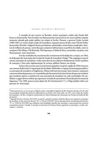 C I D A D E :

H I S T Ó R I A

E

D E S A F I O S

A exemplo do que ocorreu na Rocinha, muitas associações criadas pelo Estado dele
foram-se distanciando. Para entender esse distanciamento é preciso levar em conta a política naquele
momento adotada pelo poder público em relação às favelas. Durante o governo Carlos Lacerda
(1960-1965) no recém-criado estado da Guanabara, enquanto poucas favelas como Vila da Penha,
Jacarezinho, Rocinha e Salgueiro foram parcialmente urbanizadas, muitas foram erradicadas e dezenas de milhares de pessoas, removidas para conjuntos habitacionais na periferia da cidade, como os
conjuntos Vila Aliança, Vila Kennedy, Vila Esperança e Cidade de Deus, construídos, em parte, com
financiamento norte-americano.
Um dos resultados do crescimento dos movimentos de favelados foi a criação, em 1963,
da Federação das Associações das Favelas do Estado de Guanabara (Fafeg).8 Ela congregava mais de
setenta associações de moradores e tinha como dois de seus objetivos fundamentais resistir à política
de remoções e lutar pela implementação de serviços públicos básicos nas favelas.
Assim como ocorreu com os movimentos populares em geral, o golpe de 1964 instaurou
um contexto desfavorável à organização dos favelados. Reduzidos os espaços de participação política,
as associações de moradores se fragilizaram. Muitas sofreram intervenção. Seus estatutos, orçamento
e processo eleitoral passaram a ser controlados pela Secretaria de Serviços Sociais do governo estadual,
que reconhecia apenas a existência de uma associação de moradores em cada comunidade. Os candidatos a cargos eletivos tinham que apresentar atestado de antecedentes fornecido pela Secretaria de
Segurança.9 Em 1969, poucos meses depois do Ato Institucional nº 5, a Fafeg também sofreu um
processo de intervenção.
8 Sintomaticamente,

no ano em que a Fafeg foi criada, a Assembléia Legislativa do Rio de Janeiro destinou 3% da verba
da arrecadação estadual para obras de melhoramento em favelas. Anos mais tarde, em 1975, com a fusão dos estados
da Guanabara e do Rio, a Fafeg foi transformada em Faferj (Federação das Associações das Favelas do Estado do Rio
de Janeiro).
9 Segundo Fortuna e Fortuna (1974:105), no pós-64, a primeira tentativa oficial de oferecer um estatuto às associações
de moradores se deu através do Decreto “N”, n. 870, de 15/6/1967. Novas alterações foram introduzidas pelo Decreto
“E”, n. 3.330, de 3/11/1969, que estabelecia como finalidade específica das associações a representação dos interesses
comunitários perante o Estado. A inscrição na Secretaria de Serviços Sociais capacitaria as associações a receber subvenções e assessoria.

244

 
