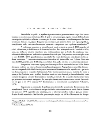 R I O

D E

J A N E I R O :

H I S T Ó R I A

E

D E S A F I O S

Assumindo, na prática, o papel de representantes do governo nas suas respectivas comunidades, as associações de moradores, além de gerir os serviços de água, esgotos e coleta de lixo, foram
encarregadas de fiscalizar reformas e construções de novas habitações, evitando a expansão das áreas
favelizadas. Por essa via, alguns dirigentes de associações, em contato direto com o poder público,
centralizando poder e recursos financeiros, passaram a compactuar com a política remocionista.10
A política de remoções se intensificou de modo evidente a partir de 1968, quando foi
criada a Coordenação de Habitação de Interesse Social na Área Metropolitana do Grande Rio (Chisam), que tinha por objetivo estabelecer uma política unitária para as favelas dos estados da Guanabara e do Rio de Janeiro, acelerando o processo de erradicação. Esse processo teve o seu ápice entre
os anos de 1968 e 1975, quando mais de sessenta favelas foram destruídas e cerca de cem mil moradores, removidos.11 Uma das remoções mais dramáticas foi, sem dúvida, a da Praia do Pinto, em
maio de 1969, quando cerca de 15 mil pessoas foram desalojadas em meio ao incêndio de suas casas.
Aos poucos, entretanto, o programa de remoções foi-se mostrando inviável. Além do seu
alto custo político, seu retorno financeiro era bastante pequeno. As populações removidas demonstravam uma grande dificuldade de adaptação às novas condições de moradia, o que levava a que muitos abandonassem os conjuntos habitacionais. Cabe mesmo acentuar que, na maioria dos casos, a
remoção dos favelados para a periferia da cidade implicava uma diminuição da renda familiar e um
aumento dos gastos. Distante do mercado de trabalho, o morador dos conjuntos habitacionais tinha
que arcar com os custos de transporte, das prestações da casa, dos impostos, entre outros. Isso resultou em que, já em 1974, cerca de 94% dos mutuários se encontrassem inadimplentes (Valladares,
1978).
Importante na contenção da política remocionista foi a reativação do movimento dos
moradores de favelas, rearticulando-se antigas entidades e mesmo criando-se novas. Isso se deu em
fins dos anos 1970, seguindo uma tendência, que se observava em boa parte do país, de intensificação da vida associativa. Na Rocinha, por exemplo, surgiu em 1979 o Movimento de Reorga10 Segundo Machado e Silva (1967:39) esse processo contribuiu para o fortalecimento do que ele denominou uma “bur-

guesia favelada”.
11 Dados em Burgos (1998:38).

245

 