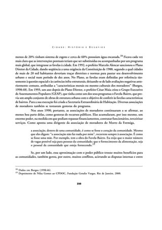 C I D A D E :

H I S T Ó R I A

E

D E S A F I O S

menos de 20% tinham sistema de esgoto e cerca de 60% possuíam água encanada.18 Ficava cada vez
mais claro que as intervenções pontuais teriam que ser substituídas ou acompanhadas por um programa
mais global, que integrasse as favelas à cidade. Em 1992, o prefeito Marcelo Alencar sancionou o Plano
Diretor da Cidade, dando seqüência a uma exigência da Constituição de 1988, segundo a qual cidades
de mais de 20 mil habitantes deveriam traçar diretrizes e normas para pautar seu desenvolvimento
urbano e social num período de dez anos. No Plano, as favelas eram definidas por referência tãosomente à questão espacial e às carências infra-estruturais, deixando-se de lado avaliações negativas anteriormente comuns, atribuídas a “características morais ou mesmo culturais dos moradores” (Burgos,
1998:48). Em 1993, um ano depois do Plano Diretor, o prefeito César Maia criou o Grupo Executivo
de Assentamentos Populares (GEAP), que tinha como um dos seus programas o Favela-Bairro, que previa um amplo conjunto de obras de estrutura urbana com o objetivo de conferir às favelas características
de bairros. Para a sua execução foi criada a Secretaria Extraordinária de Habitação. Diversas associações
de moradores também se tornaram gestoras do programa.
Nos anos 1990, portanto, as associações de moradores continuaram a se afirmar, ao
menos boa parte delas, como gestoras de recursos públicos. Elas acumularam, por isso mesmo, um
enorme poder, na medida em que podiam repassar financiamentos, contratar funcionários, terceirizar
serviços. Como aponta uma dirigente da associação de moradores do Morro da Formiga,
a associação, dentro de uma comunidade, é como se fosse o coração da comunidade. Mesmo
que eles digam: “a associação não faz nada por mim”, recorrem sempre à associação. É como
se fosse uma mãe. Por exemplo, tem a obra do Favela-Bairro. Eu exijo que o maior número
de vagas possível seja para pessoas da comunidade; que o fornecimento da alimentação, seja
o pessoal da comunidade que esteja fornecendo.19

Se, por um lado, essa aproximação com o poder público trouxe muitos benefícios para
as comunidades, também gerou, por outro, muitos conflitos, acirrando as disputas internas e entre

18
19

Dados em Burgos (1998:46).
Depoimento de Nilza Gomes ao CPDOC, Fundação Getulio Vargas, Rio de Janeiro, 2000.

250

 