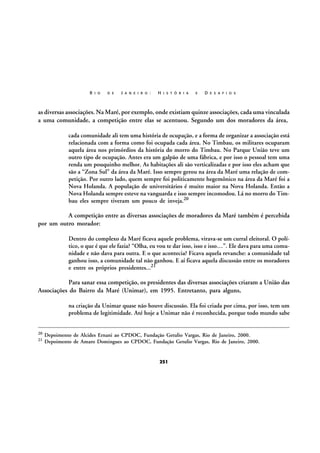 R I O

D E

J A N E I R O :

H I S T Ó R I A

E

D E S A F I O S

as diversas associações. Na Maré, por exemplo, onde existiam quinze associações, cada uma vinculada
a uma comunidade, a competição entre elas se acentuou. Segundo um dos moradores da área,
cada comunidade ali tem uma história de ocupação, e a forma de organizar a associação está
relacionada com a forma como foi ocupada cada área. No Timbau, os militares ocuparam
aquela área nos primórdios da história do morro do Timbau. No Parque União teve um
outro tipo de ocupação. Antes era um galpão de uma fábrica, e por isso o pessoal tem uma
renda um pouquinho melhor. As habitações ali são verticalizadas e por isso eles acham que
são a “Zona Sul” da área da Maré. Isso sempre gerou na área da Maré uma relação de competição. Por outro lado, quem sempre foi politicamente hegemônico na área da Maré foi a
Nova Holanda. A população de universitários é muito maior na Nova Holanda. Então a
Nova Holanda sempre esteve na vanguarda e isso sempre incomodou. Lá no morro do Timbau eles sempre tiveram um pouco de inveja.20

A competição entre as diversas associações de moradores da Maré também é percebida
por um outro morador:
Dentro do complexo da Maré ficava aquele problema, virava-se um curral eleitoral. O político, o que é que ele fazia? “Olha, eu vou te dar isso, isso e isso…”. Ele dava para uma comunidade e não dava para outra. E o que acontecia? Ficava aquela revanche: a comunidade tal
ganhou isso, a comunidade tal não ganhou. E aí ficava aquela discussão entre os moradores
e entre os próprios presidentes...21

Para sanar essa competição, os presidentes das diversas associações criaram a União das
Associações do Bairro da Maré (Unimar), em 1995. Entretanto, para alguns,
na criação da Unimar quase não houve discussão. Ela foi criada por cima, por isso, tem um
problema de legitimidade. Até hoje a Unimar não é reconhecida, porque todo mundo sabe
20
21

Depoimento de Alcides Ernani ao CPDOC, Fundação Getulio Vargas, Rio de Janeiro, 2000.
Depoimento de Amaro Domingues ao CPDOC, Fundação Getulio Vargas, Rio de Janeiro, 2000.

251

 