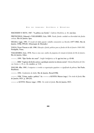 R I O

D E

J A N E I R O :

H I S T Ó R I A

E

D E S A F I O S

MACHADO E SILVA. 1967. “A política nas favelas”. Cadernos Brasileiros, n. 41, mai./jun.
PRETECEILLE, Edmond e VALLADARES, Licia. 1999. Favela, favelas: unidade ou diversidade das favelas
cariocas. Rio de Janeiro, Ipea.
SEGALA, Lygia. 1991. O riscado do balão japonês: trabalho comunitário na Rocinha (1977-1982). Rio de
Janeiro, UFRJ, PPGAS. (Dissertação de Mestrado.)
VALLA, Victor Vincent et alii. 1986. Educação e favela: políticas para as favelas do Rio de Janeiro 1940-1985.
Petrópolis, Vozes.
VALLADARES, Licia. 1978. Passa-se uma casa: análise do programa de remoção de favelas do Rio de Janeiro.
Rio de Janeiro, Zahar.
———. 1999. “Que favelas são essas?”. Insight Inteligência, n. 8, ago./set./out. p. 63-68.
———. 2000. “A gênese da favela carioca: a produção anterior às ciências sociais”. Revista Brasileira de Ciências Sociais, v. 15, n. 44, outubro. p. 5-33.
ZALUAR, Alba. 1985. A máquina e a revolta: as organizações populares e o significado da pobreza. São Paulo,
Brasiliense.
———. 1994. Condomínio do diabo. Rio de Janeiro, Revan/UFRJ.
———. 1998. “Crime, medo e política”. In: ——— e ALVITO, Marcos (orgs.). Um século de favela. Rio
de Janeiro, FGV. p. 209-232.
——— e ALVITO, Marcos (orgs.). 1998. Um século de favela. Rio de Janeiro, FGV.

255

 