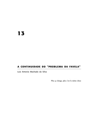 13

A C O N T I N U I D A D E D O “ P R OB L E MA D A F AV E L A ”
Luiz Antonio Machado da Silva

Plus ça change, plus c’est la même chose

 