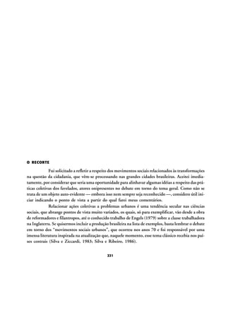 O RECORTE

Fui solicitado a refletir a respeito dos movimentos sociais relacionados às transformações
na questão da cidadania, que vêm-se processando nas grandes cidades brasileiras. Aceitei imediatamente, por considerar que seria uma oportunidade para alinhavar algumas idéias a respeito das práticas coletivas dos favelados, atores onipresentes no debate em torno do tema geral. Como não se
trata de um objeto auto-evidente — embora isso nem sempre seja reconhecido —, considero útil iniciar indicando o ponto de vista a partir do qual farei meus comentários.
Relacionar ações coletivas a problemas urbanos é uma tendência secular nas ciências
sociais, que abrange pontos de vista muito variados, os quais, só para exemplificar, vão desde a obra
de reformadores e filantropos, até o conhecido trabalho de Engels (1979) sobre a classe trabalhadora
na Inglaterra. Se quisermos incluir a produção brasileira na lista de exemplos, basta lembrar o debate
em torno dos “movimentos sociais urbanos”, que ocorreu nos anos 70 e foi responsável por uma
imensa literatura inspirada na atualização que, naquele momento, esse tema clássico recebia nos países centrais (Silva e Ziccardi, 1983; Silva e Ribeiro, 1986).
221

 
