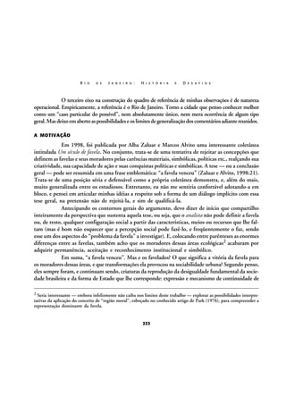 R I O

D E

J A N E I R O :

H I S T Ó R I A

E

D E S A F I O S

O terceiro eixo na construção do quadro de referência de minhas observações é de natureza
operacional. Empiricamente, a referência é o Rio de Janeiro. Tomo a cidade que penso conhecer melhor
como um “caso particular do possível”, nem absolutamente único, nem mera ocorrência de algum tipo
geral. Mas deixo em aberto as possibilidades e os limites de generalização dos comentários adiante reunidos.
A MOTIVAÇÃO

Em 1998, foi publicada por Alba Zaluar e Marcos Alvito uma interessante coletânea
intitulada Um século de favela. No conjunto, trata-se de uma tentativa de rejeitar as concepções que
definem as favelas e seus moradores pelas carências materiais, simbólicas, políticas etc., realçando sua
criatividade, sua capacidade de ação e suas conquistas políticas e simbólicas. A tese — ou a conclusão
geral — pode ser resumida em uma frase emblemática: “a favela venceu” (Zaluar e Alvito, 1998:21).
Trata-se de uma posição séria e defensável como a própria coletânea demonstra, e, além do mais,
muito generalizada entre os estudiosos. Entretanto, eu não me sentiria confortável adotando-a em
bloco, e pensei em articular minhas idéias a respeito sob a forma de um diálogo implícito com essa
tese geral, na pretensão não de rejeitá-la, e sim de qualificá-la.
Antecipando os contornos gerais do argumento, devo dizer de início que compartilho
inteiramente da perspectiva que sustenta aquela tese, ou seja, que o analista não pode definir a favela
ou, de resto, qualquer configuração social a partir das características, meios ou recursos que lhe faltam (mas é bom não esquecer que a percepção social pode fazê-lo, e freqüentemente o faz, sendo
esse um dos aspectos do “problema da favela” a investigar). E, colocando entre parênteses as enormes
diferenças entre as favelas, também acho que os moradores dessas áreas ecológicas2 acabaram por
adquirir permanência, aceitação e reconhecimento institucional e simbólico.
Em suma, “a favela venceu”. Mas e os favelados? O que significa a vitória da favela para
os moradores dessas áreas, e que transformações ela provocou na sociabilidade urbana? Segundo penso,
eles sempre foram, e continuam sendo, criaturas da reprodução da desigualdade fundamental da sociedade brasileira e da forma de Estado que lhe corresponde: expressão e mecanismo de continuidade de
2

Seria interessante — embora infelizmente não caiba nos limites deste trabalho — explorar as possibilidades interpretativas da aplicação do conceito de “região moral”, esboçado no conhecido artigo de Park (1976), para compreender a
representação dominante da favela.

223

 