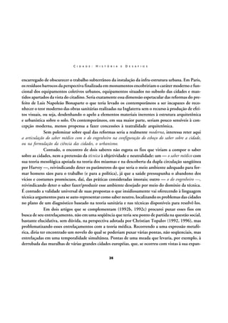 C I D A D E :

H I S T Ó R I A

E

D E S A F I O S

encarregado de obscurecer o trabalho subterrâneo da instalação da infra-estrutura urbana. Em Paris,
os resíduos barrocos da perspectiva finalizada em monumentos encobririam o caráter moderno e funcional dos equipamentos coletivos urbanos, equipamentos situados no subsolo das cidades e mantidos apartados da vista do citadino. Seria exatamente essa dimensão espetacular das reformas do prefeito de Luis Napoleão Bonaparte o que teria levado os contemporâneos a ser incapazes de reconhecer o teor moderno das obras sanitárias realizadas na Inglaterra sem o recurso à produção de efeitos visuais, ou seja, desdenhando o apelo a elementos materiais inerentes à estrutura arquitetônica
e urbanística sobre o solo. Os contemporâneos, em sua maior parte, seriam pouco sensíveis à concepção moderna, menos propensa a fazer concessões à teatralidade arquitetônica.
Sem polemizar sobre qual das reformas seria a realmente moderna, interessa reter aqui
a articulação do saber médico com o do engenheiro na configuração do esboço do saber sobre a cidade,
ou na formulação da ciência das cidades, o urbanismo.
Contudo, o encontro de dois saberes não esgota os fios que viriam a compor o saber
sobre as cidades, nem a pretensão da técnica à objetividade e neutralidade: um — o saber médico com
sua teoria mesológica apoiada na teoria dos miasmas e na descoberta da dupla circulação sangüínea
por Harvey —, reivindicando deter os parâmetros do que seria o meio ambiente adequado para formar homens sãos para o trabalho (e para a política), já que a saúde pressupunha o abandono dos
vícios e costumes promíscuos, daí, das práticas consideradas imorais; outro — o do engenheiro —,
reivindicando deter o saber fazer/produzir esse ambiente desejado por meio do domínio da técnica.
É contudo a validade universal de suas propostas o que insidiosamente vai oferecendo à linguagem
técnica argumentos para se auto-representar como saber neutro, localizando os problemas das cidades
no plano de um diagnóstico baseado na teoria sanitária e nas técnicas disponíveis para resolvê-los.
Em dois artigos que se complementam (1992b, 1992c) procurei puxar esses fios em
busca de seu entrelaçamento, não em uma seqüência que teria seu ponto de partida na questão social,
bastante elucidativa, sem dúvida, na perspectiva adotada por Christian Topalov (1992, 1996), mas
problematizando esses entrelaçamentos com a teoria médica. Recorrendo a uma expressão metafórica, diria ter encontrado um novelo do qual se poderiam puxar várias pontas, não seqüenciais, mas
entrelaçadas em uma temporalidade simultânea. Pontas de uma meada que levaria, por exemplo, à
derrubada das muralhas de várias grandes cidades européias, que, se ocorreu com vistas à sua expan26

 