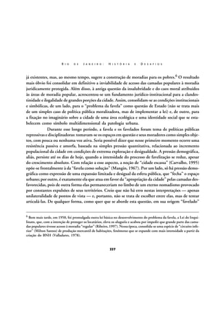 R I O

D E

J A N E I R O :

H I S T Ó R I A

E

D E S A F I O S

já existentes, mas, ao mesmo tempo, sugere a construção de moradias para os pobres.6 O resultado
mais óbvio foi consolidar em definitivo a inviabilidade de acesso das camadas populares à moradia
juridicamente protegida. Além disso, à antiga questão da insalubridade e do caos moral atribuídos
às áreas de moradia popular, acrescentou-se um fundamento jurídico-institucional para a clandestinidade e ilegalidade de grandes porções da cidade. Assim, consolidam-se as condições institucionais
e simbólicas, de um lado, para o “problema da favela” como questão de Estado (não se trata mais
de um simples caso de política pública moralizadora, mas de implementar a lei) e, de outro, para
a fixação no imaginário sobre a cidade de uma área ecológica e uma identidade social que se estabelecem como símbolo multidimensional da patologia urbana.
Durante esse longo período, a favela e os favelados foram tema de políticas públicas
repressivas e disciplinadoras: tomavam-se os espaços em questão e seus moradores como simples objetos, com pouca ou nenhuma voz ativa. Seria possível dizer que nesse primeiro momento ocorre uma
resistência passiva e amorfa, baseada na simples pressão quantitativa, relacionada ao incremento
populacional da cidade em condições de extrema exploração e desigualdade. A pressão demográfica,
aliás, persiste até os dias de hoje, quando a intensidade do processo de favelização se reduz, apesar
do crescimento absoluto. Com relação a esse aspecto, a noção de “cidade escassa” (Carvalho, 1995)
opõe-se frontalmente à da “favela como solução” (Mangin, 1967). Por um lado, só há pressão demográfica como expressão de uma expansão limitada e desigual da esfera pública, que “fecha” o espaço
urbano; por outro, é exatamente ela que atua em favor da “apropriação da cidade” pelas camadas desfavorecidas, pois de outra forma elas permaneceriam no limbo de um eterno nomadismo provocado
por constantes expulsões de seus territórios. Creio que não há erro nestas interpretações — apenas
unilateralidade de pontos de vista — e, portanto, não se trata de escolher entre elas, mas de tentar
articulá-las. De qualquer forma, como quer que se aborde esta questão, em sua origem “favelado”
6

Bem mais tarde, em 1950, foi promulgada outra lei básica no desenvolvimento do problema da favela, a Lei do Inquilinato, que, com a intenção de proteger os locatários, eleva os aluguéis e acabou por impedir que grande parte das camadas populares tivesse acesso à moradia “regular” (Ribeiro, 1997). Nessa época, consolida-se uma espécie de “circuito inferior” (Milton Santos) de produção mercantil de habitações, fenômeno que se expande com mais intensidade a partir da
criação do BNH (Valladares, 1978).

227

 