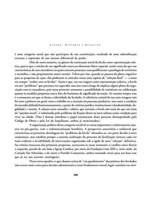 C I D A D E :

H I S T Ó R I A

E

D E S A F I O S

é uma categoria social que não participou de sua constituição, resultado de uma subordinação
extrema e expressão de um imenso diferencial de poder.
Dito de outra maneira, na gênese da construção social da favela como representação coletiva, parece que o núcleo de seu significado estava na dimensão físico-espacial, muito mais do que nas
características de seus moradores (as quais estavam presentes, mas qualificavam a patologia de territórios
e moradias, e não propriamente atores sociais). Talvez por isso, quando se passava do plano cognitivo
para as propostas de ação, elas pudessem se articular como uma espécie de “solução final” — a meta
era sempre “acabar com as favelas”. Assim é que, em sua origem como representação coletiva, a favela
era um “problema” que precisava ser superado, mas isso estava longe de implicar algum plano de negociação com os moradores, pois nesse primeiro momento a possibilidade de resistência ou colaboração
quanto às medidas propostas estava fora do horizonte de significado da noção. Ao mesmo tempo, esse
é o momento em que se forma a identidade do favelado. A referência central de sua auto-imagem não
foi nem a pobreza em geral, nem o trabalho ou a inserção no processo produtivo, mas antes a condição
de moradia definida heteronomamente, a partir de critérios jurídico-institucionais (clandestinidade, ilegalidade) e morais. A relação entre moradia e salário, que tornaria a favela não mais do que um item
da “questão social”, é substituída pelo problema da fixação direta na terra urbana como condição para
viver na cidade. (Não é demais relembrar o papel estruturante deste processo desempenhado pelo
Código de Obras e pela Lei do Inquilinato, ambos já mencionados.)
A organização política dessa categoria social só se torna importante e relativamente massiva no pós-guerra, com a redemocratização brasileira. A perspectiva autoritária e unilateral que
caracterizou as primeiras abordagens do “problema da favela” abrandou-se, em parte devido à nova
conjuntura, mas também porque a enorme aceleração do processo de favelização tornava cada vez
mais evidente a inviabilidade de intervenções organizadas sob a égide de uma “solução” definitiva.
Ao crônico insucesso das primeiras propostas, acrescenta-se nesse momento o conflito entre direita
e esquerda, pondo de um lado a Igreja Católica, por meio da Fundação Leão XIII e, mais tarde, da
Cruzada São Sebastião, e de outro o Partido Comunista, ambos tentando atrair para sua base esse
que já era um enorme contingente.
Nesse novo quadro, o que chamei acima de “encapsulamento” das práticas dos favelados
não ocorre mais como pura decisão administrativa (com fundamento moral, legal, sanitário ou estri228

 