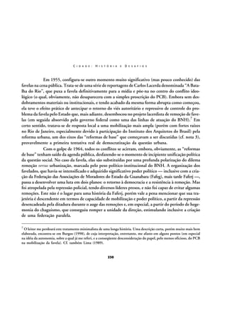 C I D A D E :

H I S T Ó R I A

E

D E S A F I O S

Em 1955, configura-se outro momento muito significativo (mas pouco conhecido) das
favelas na cena pública. Trata-se de uma série de reportagens de Carlos Lacerda denominada “A Batalha do Rio”, que puxa a favela definitivamente para a mídia e põe-na no centro do conflito ideológico (o qual, obviamente, não desaparecera com a simples proscrição do PCB). Embora sem desdobramentos materiais ou institucionais, e tendo acabado da mesma forma abrupta como começou,
ela teve o efeito prático de antecipar o retorno do viés autoritário e repressivo de controle do problema da favela pelo Estado que, mais adiante, desembocou no projeto lacerdista de remoção de favelas (em seguida absorvido pelo governo federal como uma das linhas de atuação do BNH).7 Em
certo sentido, tratava-se de resposta local a uma mobilização mais ampla (porém com fortes raízes
no Rio de Janeiro, especialmente devido à participação do Instituto dos Arquitetos do Brasil) pela
reforma urbana, um dos eixos das “reformas de base” que começavam a ser discutidas (cf. nota 3),
provavelmente a primeira tentativa real de democratização da questão urbana.
Com o golpe de 1964, todos os conflitos se acirram, embora, obviamente, as “reformas
de base” tenham saído da agenda pública, desfazendo-se o momento de incipiente unificação política
da questão social. No caso da favela, elas são substituídas por uma profunda polarização do dilema
remoção versus urbanização, marcada pelo peso político-institucional do BNH. A organização dos
favelados, que havia-se intensificado e adquirido significativo poder político — inclusive com a criação da Federação das Associações de Moradores do Estado da Guanabara (Fafeg), mais tarde Faferj —,
passa a desenvolver uma luta em dois planos: o retorno à democracia e a resistência à remoção. Mas
foi atropelada pela repressão policial, tendo diversos líderes presos, e não foi capaz de evitar algumas
remoções. Este não é o lugar para uma história da Faferj, porém vale a pena mencionar que sua trajetória é descendente em termos de capacidade de mobilização e poder político, a partir da repressão
desencadeada pela ditadura durante o auge das remoções e, em especial, a partir do período de hegemonia do chaguismo, que conseguiu romper a unidade da direção, estimulando inclusive a criação
de uma federação paralela.
7 O leitor me perdoará este tratamento minimalista de uma longa história. Uma descrição curta, porém muito mais bem

elaborada, encontra-se em Burgos (1998), de cuja interpretação, entretanto, me afasto em alguns pontos (em especial
na idéia da autonomia, sobre a qual já me referi, e a conseqüente desconsideração do papel, pelo menos oficioso, do PCB
na mobilização da favela). Cf. também Lima (1989).

230

 
