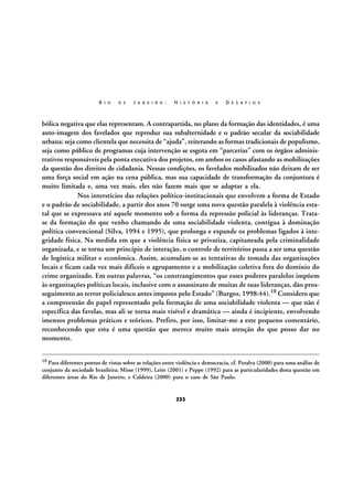 R I O

D E

J A N E I R O :

H I S T Ó R I A

E

D E S A F I O S

bólica negativa que elas representam. A contrapartida, no plano da formação das identidades, é uma
auto-imagem dos favelados que reproduz sua subalternidade e o padrão secular da sociabilidade
urbana: seja como clientela que necessita de “ajuda”, reiterando as formas tradicionais de populismo,
seja como público de programas cuja intervenção se esgota em “parcerias” com os órgãos administrativos responsáveis pela ponta executiva dos projetos, em ambos os casos afastando as mobilizações
da questão dos direitos de cidadania. Nessas condições, os favelados mobilizados não deixam de ser
uma força social em ação na cena pública, mas sua capacidade de transformação da conjuntura é
muito limitada e, uma vez mais, eles não fazem mais que se adaptar a ela.
Nos interstícios das relações político-institucionais que envolvem a forma de Estado
e o padrão de sociabilidade, a partir dos anos 70 surge uma nova questão paralela à violência estatal que se expressava até aquele momento sob a forma da repressão policial às lideranças. Tratase da formação do que venho chamando de uma sociabilidade violenta, contígua à dominação
política convencional (Silva, 1994 e 1995), que prolonga e expande os problemas ligados à integridade física. Na medida em que a violência física se privatiza, capitaneada pela criminalidade
organizada, e se torna um princípio de interação, o controle de territórios passa a ser uma questão
de logística militar e econômica. Assim, acumulam-se as tentativas de tomada das organizações
locais e ficam cada vez mais difíceis o agrupamento e a mobilização coletiva fora do domínio do
crime organizado. Em outras palavras, “os constrangimentos que esses poderes paralelos impõem
às organizações políticas locais, inclusive com o assassinato de muitas de suas lideranças, dão prosseguimento ao terror policialesco antes imposto pelo Estado” (Burgos, 1998:44).10 Considero que
a compreensão do papel representado pela formação de uma sociabilidade violenta — que não é
específica das favelas, mas ali se torna mais visível e dramática — ainda é incipiente, envolvendo
imensos problemas práticos e teóricos. Prefiro, por isso, limitar-me a este pequeno comentário,
reconhecendo que esta é uma questão que merece muito mais atenção do que posso dar no
momento.
10

Para diferentes pontos de vistas sobre as relações entre violência e democracia, cf. Peralva (2000) para uma análise de
conjunto da sociedade brasileira; Misse (1999), Leite (2001) e Peppe (1992) para as particularidades desta questão em
diferentes áreas do Rio de Janeiro, e Caldeira (2000) para o caso de São Paulo.

233

 