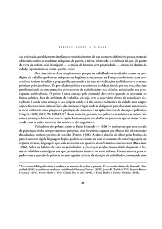 S A B E R E S

S O B R E

A

C I D A D E

são ordenada, paralelamente implicou o reconhecimento de que os muros defensivos pouca proteção
ofereciam contra as modernas máquinas de guerra, e talvez, sobretudo, a evidência de que, do ponto
de vista da ordem, o(s) inimigo(s) — a massa de homens sem propriedade — estava(m) dentro da
cidade; apresentava-se como questão social.
Ora, isso não se dava simplesmente porque os trabalhadores revoltados contra as condições de trabalho quebravam máquinas na Inglaterra, ou porque, na França revolucionária, os sanscoullottes haviam invadido a praça pública passando a ter suas reivindicações acolhidas entre os temas
políticos pelos jacobinos. Os postulados político e econômico de Adam Smith, por sua vez, já haviam
problematizado as concentrações permanentes de trabalhadores nas cidades, assinalando sua preocupante ambivalência. O pobre é uma ameaça pelo potencial destrutivo quando se apresenta na
forma coletiva, fora do ambiente de trabalho, ou seja, sem a supervisão direta da autoridade disciplinar; é ainda uma ameaça à sua própria saúde e à dos outros habitantes da cidade: seus corpos
sujos e fracos seriam vítimas fáceis das doenças; o lugar onde se abrigavam para descansar constituiria
o meio ambiente mais propício à produção de miasmas e ao aparecimento de doenças epidêmicas
(Engels, 1960 [1845]:90, 100-102).6 Dessa maneira, pensamento político e econômico se encontram
com a presença efetiva das concentrações humanas para o trabalho no ponto em que se entrecruzam
ainda com o saber sanitário do médico e do engenheiro.
Visitadores dos pobres, como o Barão Gerando — 1820 — ensinavam que essa parcela
da população tinha comportamentos próprios, com freqüência opacos aos olhares dos observadores
desavisados, embora prenhes de sentido (Perrot, 1988). Aceito o desafio de olhar pelas brechas da
pretensamente rígida linguagem lógica, podem-se escutar os sons dissonantes de uma linguagem em
registro diverso; linguagem que seria transcrita em quadros classificatórios convincentes (Bresciani,
1986). Sobre os hábitos de vida do trabalhador, a filantropia revelou loquacidade eloqüente e forneceu subsídios estratégicos aos que pretenderam intervir no meio urbano. Foram autores preocupados com a questão da pobreza os mais agudos críticos da situação do trabalhador, mostrando com
6

Há extensa bibliografia sobre a mudança na maneira de avaliar a pobreza. Ver o estudo clássico de Gertrude Himmelfarb (1985) e também os excelentes trabalhos de Giovanna Procacci (1993), James H. Treble (1979), Fraçoise BarretDucrocq (1991), Yvette Marin (1994), Colette Bec et alii (1994), e Rémy Butler e Patrice Noisette (1983).

27

 