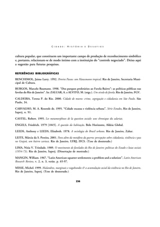C I D A D E :

H I S T Ó R I A

E

D E S A F I O S

cultura popular, que constituem um importante campo de produção de reconhecimento simbólico
e, portanto, relacionam-se de modo íntimo com a instituição do “controle negociado”. Deixo aqui
a sugestão para futuras pesquisas.
REFERÊNCIAS BIBLIOGRÁFICAS

BENCHIMOL, Jaime Larry. 1992. Pereira Passos: um Haussmann tropical. Rio de Janeiro, Secretaria Municipal de Cultura.
BURGOS, Marcelo Baumann. 1998. “Dos parques proletários ao Favela-Bairro”: as políticas públicas nas
favelas do Rio de Janeiro”. In: ZALUAR, A. e ALVITO, M. (orgs.). Um século de favela. Rio de Janeiro, FGV.
CALDEIRA, Teresa P. do Rio. 2000. Cidade de muros: crime, segregação e cidadania em São Paulo. São
Paulo, 34.
CARVALHO, M. A. Rezende de. 1995. “Cidade escassa e violência urbana”. Série Estudos, Rio de Janeiro,
Iuperj, n. 91.
CASTEL, Robert. 1995. Les metamorphoses de la question sociale: une chronique du salariat.
ENGELS, Friedrich. 1979 [1845]. A questão da habitação. Belo Horizonte, Aldeia Global.
LEEDS, Anthony e LEEDS, Elizabeth. 1978. A sociologia do Brasil urbano. Rio de Janeiro, Zahar.
LEITE, Márcia da S. Pereira. 2001. Para além da metáfora da guerra: percepções sobre cidadania, violência e paz
no Grajaú, um bairro carioca. Rio de Janeiro, UFRJ, IFCS. (Tese de doutorado.)
LIMA, Nísia V. Trindade. 1989. O movimento de favelados do Rio de Janeiro: políticas do Estado e lutas sociais
(1954-73). Rio de Janeiro, Iuperj. (Dissertação de mestrado.)
MANGIN, William. 1967. “Latin American squatter settlements: a problem and a solution”. Latin American
Research Review, v. 2, n. 3, verão. p. 65-97.
MISSE, Michel. 1999. Malandros, marginais e vagabundos & a acumulação social da violência no Rio de Janeiro.
Rio de Janeiro, Iuperj. (Tese de doutorado.)
236

 