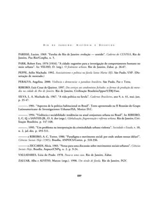 R I O

D E

J A N E I R O :

H I S T Ó R I A

E

D E S A F I O S

PARISSE, Lucien. 1969. “Favelas do Rio de Janeiro: evolução — sentido”. Caderno do CENPHA, Rio de
Janeiro, Puc-Rio/Cenpha, n. 5.
PARK, Robert Ezra. 1976 [1916]. “A cidade: sugestões para a investigação do comportamento humano no
meio urbano”. In: VELHO, O. (org.). O fenômeno urbano. Rio de Janeiro, Zahar. p. 26-67.
PEPPE, Atílio Machado. 1992. Associativismo e política na favela Santa Marta (RJ). São Paulo, USP. (Dissertação de mestrado.)
PERALVA, Angelina. 2000. Violência e democracia: o paradoxo brasileiro. São Paulo, Paz e Terra.
RIBEIRO, Luiz Cesar de Queiroz. 1997. Dos cortiços aos condomínios fechados: as formas de produção da moradia na cidade do Rio de Janeiro. Rio de Janeiro, Civilização Brasileira/Ippur/UFRJ-Fase.
SILVA, L. A. Machado da. 1967. “A vida política na favela”. Cadernos Brasileiros, ano 9, n. 41, mai.-jun.
p. 35-47.
———. 1981. “Aspectos de la politica habitacional en Brasil”. Texto apresentado na II Reunião do Grupo
Latinoamericano de Investigaciones Urbanas/ISA, Mexico D.C.
———. 1994. “Violência e sociabilidade: tendências na atual conjuntura urbana no Brasil”. In: RIBEIRO,
L. C. Q. e SANTOS JR., O. A. dos (orgs.). Globalização, fragmentação e reforma urbana. Rio de Janeiro, Civilização Brasileira. p. 147-168.
———. 1995. “Um problema na interpretação da criminalidade urbana violenta”. Sociedade e Estado, v. 10,
n. 2, jul.-dez. p. 493-511.
——— e RIBEIRO, A. C. Torres. 1986. “Paradigma e movimento social: por onde andam nossas idéias?”.
Ciências Sociais Hoje (1985), Brasília, ANPOCS/Cortez. p. 318-336.
——— e ZICCARDI, Alicia. 1983. “Notas para uma discussão sobre movimentos sociais urbanos”. Ciências
Sociais Hoje, Brasília, Anpocs/CNPq, n. 2. p. 9-24.
VALLADARES, Lícia do Prado. 1978. Passa-se uma casa. Rio de Janeiro, Zahar.
ZALUAR, Alba e ALVITO, Marcos (orgs.). 1998. Um século de favela. Rio de Janeiro, FGV.

237

 