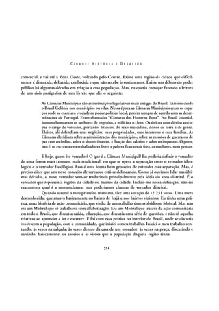 C I D A D E :

H I S T Ó R I A

E

D E S A F I O S

comercial, e vai até a Zona Oeste, voltando pelo Centro. Existe uma região da cidade que dificilmente é discutida, debatida, conhecida e que não recebe investimentos. Existe um débito do poder
público há algumas décadas em relação a essa população. Mas, eu queria começar fazendo a leitura
de uns dois parágrafos de um livrete que diz o seguinte:
As Câmaras Municipais são as instituições legislativas mais antigas do Brasil. Existem desde
o Brasil Colônia nos municípios ou vilas. Nessa época as Câmaras Municipais eram os espaços onde se exercia o verdadeiro poder político local, porém sempre de acordo com as determinações de Portugal. Eram chamadas “Câmaras dos Homens Bons”. No Brasil colonial,
homens bons eram os senhores de engenho, a milícia e o clero. Os únicos com direito a ocupar o cargo de vereador, portanto: brancos, do sexo masculino, donos de terra e de gente.
Eleitos, ali defendiam seus negócios, suas propriedades, seus interesses e suas famílias. As
Câmaras decidiam sobre a administração dos municípios, sobre as missões de guerra ou de
paz com os índios, sobre o abastecimento, a fixação dos salários e sobre os impostos. O povo,
isto é, os escravos e os trabalhadores livres e pobres ficavam de fora, as mulheres, nem pensar.

E hoje, quem é o vereador? O que é a Câmara Municipal? Eu poderia definir o vereador
de uma forma mais comum, mais tradicional, em que se opera a separação entre o vereador ideológico e o vereador fisiológico. Essa é uma forma bem grosseira de entender essa separação. Mas, é
preciso dizer que um novo conceito de vereador está-se delineando. Como já ouvimos falar nas últimas décadas, o novo vereador vem-se traduzindo principalmente pela idéia do voto distrital. É o
vereador que representa regiões da cidade ou bairros da cidade. Incluo-me nessa definição, não sei
exatamente qual é a nomenclatura, mas poderíamos chamar de vereador distrital.
Quando assumi o meu primeiro mandato, tive uma votação de 12.231 votos. Uma mera
desconhecida, que atuava basicamente no bairro de Irajá e nos bairros vizinhos. Eu tinha uma prática, uma história de ação comunitária, que vinha de um trabalho desenvolvido no Mobral. Mas não
era um Mobral que só trabalhava com alfabetização. Era um Mobral que tratava da ação comunitária
em todo o Brasil, que discutia saúde, educação, que discutia uma série de questões, e não só aquelas
relativas ao aprender a ler e escrever. E foi com essa prática no interior do Brasil, onde se discutia
muito com a população, com a comunidade, que iniciei o meu trabalho. Iniciei o meu trabalho sentando, às vezes na calçada, às vezes dentro da casa de um morador, às vezes na praça, discutindo e
ouvindo, basicamente, os anseios e as visões que a população daquela região tinha.
214

 