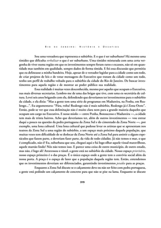 R I O

D E

J A N E I R O :

H I S T Ó R I A

E

D E S A F I O S

Sou uma vereadora que representa o subúrbio. E o que é ser suburbano? Há mesmo uma
timidez que dificulta verbalizar o que é ser suburbano. Uma timidez misturada com uma certa vergonha de viver numa região em que os investimentos sempre foram raros e escassos, não só em quantidade mas também em qualidade, sempre dados de forma tímida. E foi essa discussão que permitiu
que eu delineasse a minha bandeira. Hoje, apesar de o vereador legislar para a cidade como um todo,
de criar projetos de leis e de votar mensagens do Executivo que tratam da cidade como um todo,
tenho um perfil de trabalho voltado para o subúrbio da cidade do Rio de Janeiro. De buscar investimentos para aquela região e de mostrar ao poder público sua realidade.
Essa realidade é muitas vezes desconhecida, mesmo por aqueles que ocupam o Executivo,
nas mais diversas secretarias. Lembro-me de uma das brigas que tive, com uma ex-secretária de cultura. Levei seis anos brigando com ela, defendendo que deveríamos ter investimentos para o subúrbio
da cidade, e ela dizia: “Mas a gente tem uma série de programas em Madureira, na Penha, em Realengo...”. Eu argumentava: “Pára, volta! Realengo não é mais subúrbio, Realengo já é Zona Oeste”.
Então, pode-se ver que essa delimitação não é muito clara nem para a grande maioria daqueles que
ocupam um cargo no Executivo. E nesse miolo — entre Penha, Bonsucesso e Madureira —, a cidade
tem mais de trinta bairros. Acho que deveríamos ter, além de outros investimentos — vou entrar
daqui a pouco na questão da pedra portuguesa da Zona Sul e do cimentado da Zona Norte —, por
exemplo, uma lona cultural. Uma lona cultural que pudesse levar os artistas que se apresentam nos
teatros da Zona Sul a uma região do subúrbio, a um espaço mais próximo daquela população, que
muitas vezes tem dificuldade de se deslocar da Zona Norte até a Zona Sul para assistir a alguns espetáculos que fazem parte, e deveriam fazer parte, da vida de todo cidadão. Já não temos o mar, o que
é complicado, não é? Eu, suburbana que sou, cheguei aqui e fui logo olhar aquele visual maravilhoso,
aquele marzão lindo! Nós não temos isso. E parece uma coisa de outro município, de outro estado,
mas não, é logo ali! Atravessou o túnel, a gente está no subúrbio da cidade. Nosso espaço prioritário,
nosso espaço primeiro é o das praças. É o único espaço onde a gente tem o convívio social além da
nossa porta. A praça é o espaço de lazer que a população daquela região tem. Então, entendemos
que os investimentos deveriam ser diferenciados, garantindo investimentos pesados para as praças.
Enquanto a Zona Sul discute se o calçamento deve ou não ser feito com pedra portuguesa,
a gente está pedindo um calçamento de concreto para que não se pise na lama. Enquanto se discute
215

 