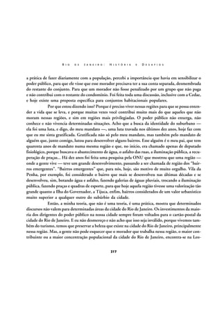 R I O

D E

J A N E I R O :

H I S T Ó R I A

E

D E S A F I O S

a prática de fazer diariamente com a população, percebi a importância que havia em sensibilizar o
poder público, para que ele visse que esse morador precisava ter a sua conta separada, desmembrada
do restante do conjunto. Para que um morador não fosse penalizado por um grupo que não paga
e não contribui com o restante do condomínio. Foi feita toda uma discussão, inclusive com a Cedae,
e hoje existe uma proposta específica para conjuntos habitacionais populares.
Por que estou dizendo isso? Porque é preciso viver nessas regiões para que se possa entender a vida que se leva, e porque muitas vezes você contribui muito mais do que aqueles que não
moram nessas regiões, e sim em regiões mais privilegiadas. O poder público não enxerga, não
conhece e não vivencia determinadas situações. Acho que a busca da identidade do suburbano —
ela foi uma luta, e digo, do meu mandato —, uma luta travada nos últimos dez anos, hoje faz com
que eu me sinta gratificada. Gratificada não só pelo meu mandato, mas também pelo mandato de
alguém que, junto comigo, lutou para desenvolver alguns bairros. Esse alguém é o meu pai, que tem
quarenta anos de mandato numa mesma região e que, no início, era chamado apenas de deputado
fisiológico, porque buscava o abastecimento de água, o asfalto das ruas, a iluminação pública, a recuperação de praças... Há dez anos foi feita uma pesquisa pela ONU que mostrou que uma região —
onde a gente vive — teve um grande desenvolvimento, passando a ser chamada de região dos “bairros emergentes”. “Bairros emergentes” que, para nós, hoje, são motivo de muito orgulho. Vila da
Penha, por exemplo, foi considerado o bairro que mais se desenvolveu nas últimas décadas e se
desenvolveu, sim, botando água e asfalto, fazendo galerias de águas pluviais, trocando a iluminação
pública, fazendo praças e quadras de esporte, para que hoje aquela região tivesse uma valorização tão
grande quanto a Ilha do Governador, a Tijuca, enfim, bairros considerados de um valor urbanístico
muito superior a qualquer outro do subúrbio da cidade.
Então, a minha teoria, que não é uma teoria, é uma prática, mostra que determinados
discursos não valem para determinadas áreas da cidade do Rio de Janeiro. Os investimentos da maioria dos dirigentes do poder público na nossa cidade sempre foram voltados para o cartão-postal da
cidade do Rio de Janeiro. E eu não desmereço e não acho que isso seja inválido, porque vivemos também do turismo, temos que preservar a beleza que existe na cidade do Rio de Janeiro, principalmente
nessa região. Mas, a gente não pode esquecer que o morador que trabalha nessa região, o maior contribuinte ou a maior concentração populacional da cidade do Rio de Janeiro, encontra-se na Leo217

 