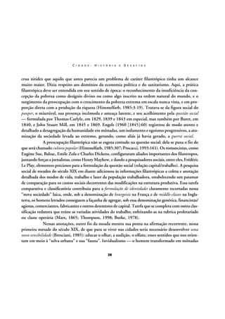 C I D A D E :

H I S T Ó R I A

E

D E S A F I O S

crua nitidez que aquilo que antes parecia um problema de caráter filantrópico tinha um alcance
muito maior. Dizia respeito aos domínios da economia política e do sanitarismo. Aqui, a prática
filantrópica deve ser entendida em seu sentido de época: o reconhecimento da insuficiência da concepção da pobreza como desígnio divino ou como algo inscrito na ordem natural do mundo, e o
surgimento da preocupação com o crescimento da pobreza extrema em escala nunca vista, e em proporção direta com a produção da riqueza (Himmelfarb, 1985:3-19). Tratava-se da figura social do
pauper, o miserável, sua presença incômoda e ameaça latente, e seu acolhimento pela questão social
— formulada por Thomas Carlyle, em 1829, 1839 e 1843 em especial, mas também por Buret, em
1840, e John Stuart Mill, em 1845 e 1869. Engels (1960 [1845]:60) registrou de modo atento e
detalhado a desagregação da humanidade em mônadas, um isolamento e egoísmo progressivos, a atomização da sociedade levada ao extremo, gerando, como aliás já havia gerado, a guerra social.
A preocupação filantrópica não se esgota contudo na questão social; dela se puxa o fio do
que será chamado cultura popular (Himmelfarb, 1985:307; Procacci, 1993:161). Os romancistas, como
Eugène Sue, Balzac, Emile Zola e Charles Dickens, configuraram aliados importantes dos filantropos,
juntando forças a jornalistas, como Henry Mayhew, e dando a pesquisadores sociais, entre eles, Frédéric
Le Play, elementos preciosos para a formulação da questão social (relação capital/trabalho). A pesquisa
social de meados do século XIX em diante adicionou às informações filantrópicas a coleta e anotação
detalhada dos modos de vida, trabalho e lazer da população trabalhadora, estabelecendo um patamar
de comparação para os custos sociais decorrentes das modificações na estrutura produtiva. Essa tarefa
comparativa e classificatória contribuiu para a formulação de identidades claramente recortadas nessa
“nova sociedade” laica, onde, sob a denominação de bourgoisie na França e de middle-classes na Inglaterra, os homens letrados conseguem a façanha de agregar, sob essa denominação genérica, financistas/
agiotas, comerciantes, fabricantes e outros detentores de capital. Tarefa que se completa com outra classificação redutora que reúne as variadas atividades do trabalho, enfeixando-as na rubrica proletariado
ou classe operária (Marx, 1865; Thompson, 1998; Burke, 1978).
Nessas anotações, outro fio da meada mostra sua ponta na afirmação recorrente, nessa
primeira metade do século XIX, de que para se viver nas cidades seria necessário desenvolver uma
nova sensibilidade (Bresciani, 1985): educar o olhar, a audição, o olfato, esses sentidos que nos orientam em meio à “selva urbana” e sua “fauna”. Invidualismo — o homem transformado em mônadas
28

 