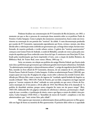C I D A D E :

H I S T Ó R I A

E

D E S A F I O S

Podemos localizar nas comemorações do IV Centenário do Rio de Janeiro, em 1965, o
momento em que se deu o processo de construção dessa memória sobre os ex-prefeitos Paulo de
Frontin e Carlos Sampaio. Como é próprio dos momentos comemorativos, houve então um investimento na construção de um panteão dos “notáveis” da cidade. A vasta documentação produzida
por ocasião do IV Centenário, representada especialmente por livros, revistas e jornais, não deixa
dúvida sobre a valorização então conferida aos governantes que, ao longo desse tempo, haviam transformado, de maneira profunda, o tecido urbano carioca. A galeria dos “notáveis quatrocentões”
começava com Gomes Freire de Andrade, o conde de Bobadela, cantado em verso e prosa pela construção do aqueduto que ficou conhecido como Arcos da Lapa. E continuava com Dom João VI, lembrado pelas transformações que havia imprimido à Corte, com a criação do Jardim Botânico, da
Biblioteca Real, do Teatro Real, entre outras (Motta, 2001:cap. 1).
Seria, no entanto, em relação aos prefeitos do antigo Distrito Federal, que ficaria ainda
mais clara a preferência por governantes que realizaram grandes intervenções urbanísticas. Intitulado
“As administrações municipais e o desenvolvimento urbano”, o artigo do engenheiro José de Oliveira
Reis, inserido no livro oficial do IV Centenário, destacou, de um conjunto de 41, três prefeitos:
Pereira Passos, Paulo de Frontin e Carlos Sampaio. A ênfase na administração Passos (1903-06), que
ocupou quase um terço das 36 páginas do artigo, recaiu sobre a abertura da avenida Central, identificada por Oliveira Reis como o marco do ingresso da “acanhada capital herdada do Império no
mundo civilizado” (Reis, 1965:129). Paulo de Frontin, por seu lado, conquistou um lugar especial
graças ao “enorme conjunto de obras” realizado no curto período em que esteve à frente do Executivo municipal, de 23 de janeiro a 28 de julho de 1919. Daí Oliveira Reis tê-lo chamado de “o
prefeito de densidade máxima, porque nunca ninguém fez tanto em tão pouco tempo” (Reis,
1965:139), dedicando-lhe três páginas recheadas de referências à abertura, pavimentação e duplicação de ruas e avenidas, e à perfuração de túneis, como o que ligava o centro da cidade à área portuária. Carlos Sampaio (1920-1922), o “demolidor do morro do Castelo”, completava o trio dos
administradores que “mais teriam feito pela cidade”.
Dois aspectos que marcaram as administrações desses prefeitos parecem ter-lhes garantido esse lugar de honra na memória do Rio quatrocentão. O primeiro deles refere-se à capacidade
196

 