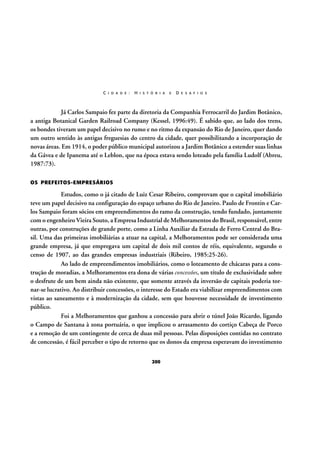 C I D A D E :

H I S T Ó R I A

E

D E S A F I O S

Já Carlos Sampaio fez parte da diretoria da Companhia Ferrocarril do Jardim Botânico,
a antiga Botanical Garden Railroad Company (Kessel, 1996:49). É sabido que, ao lado dos trens,
os bondes tiveram um papel decisivo no rumo e no ritmo da expansão do Rio de Janeiro, quer dando
um outro sentido às antigas freguesias do centro da cidade, quer possibilitando a incorporação de
novas áreas. Em 1914, o poder público municipal autorizou a Jardim Botânico a estender suas linhas
da Gávea e de Ipanema até o Leblon, que na época estava sendo loteado pela família Ludolf (Abreu,
1987:73).
OS PREFEITOS-EMPRESÁRIOS

Estudos, como o já citado de Luiz Cesar Ribeiro, comprovam que o capital imobiliário
teve um papel decisivo na configuração do espaço urbano do Rio de Janeiro. Paulo de Frontin e Carlos Sampaio foram sócios em empreendimentos do ramo da construção, tendo fundado, juntamente
com o engenheiro Vieira Souto, a Empresa Industrial de Melhoramentos do Brasil, responsável, entre
outras, por construções de grande porte, como a Linha Auxiliar da Estrada de Ferro Central do Brasil. Uma das primeiras imobiliárias a atuar na capital, a Melhoramentos pode ser considerada uma
grande empresa, já que empregava um capital de dois mil contos de réis, equivalente, segundo o
censo de 1907, ao das grandes empresas industriais (Ribeiro, 1985:25-26).
Ao lado de empreendimentos imobiliários, como o loteamento de chácaras para a construção de moradias, a Melhoramentos era dona de várias concessões, um título de exclusividade sobre
o desfrute de um bem ainda não existente, que somente através da inversão de capitais poderia tornar-se lucrativo. Ao distribuir concessões, o interesse do Estado era viabilizar empreendimentos com
vistas ao saneamento e à modernização da cidade, sem que houvesse necessidade de investimento
público.
Foi a Melhoramentos que ganhou a concessão para abrir o túnel João Ricardo, ligando
o Campo de Santana à zona portuária, o que implicou o arrasamento do cortiço Cabeça de Porco
e a remoção de um contingente de cerca de duas mil pessoas. Pelas disposições contidas no contrato
de concessão, é fácil perceber o tipo de retorno que os donos da empresa esperavam do investimento
200

 