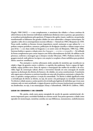 S A B E R E S

S O B R E

A

C I D A D E

(Engels, 1960 [1845]) — e seus complementos, o anonimato das cidades e a busca contínua da
sobrevivência ou dos interesses individuais estabeleciam distâncias entre as pessoas, que passariam a
se reconhecer principalmente pela aparência. O impacto dos apelos visuais e auditivos, em particular
transformando os habitantes das grandes cidades em seres submetidos a choques ininterruptos, foi
captado e sobre ele os contemporâneos teceram reflexões — Simmel em 1903 e Benjamin em 1939.
Nessa tarefa, também os literatos tiveram importância crucial: ensinaram os que sabiam ler — e
podiam comprar periódicos, romances, publicações de divulgação científica e tinham tempo ocioso
para lê-los — a ser classe média ou burguesia e a se sentir como tal (Benjamin, 1989; Gay, 1988).
Interessa lembrar o quanto a relação entre duas linguagens — a escrita e a iconográfica — foi utilizada
de forma complementar para causar impacto com efeitos alternadamente do belo, do sublime ou do
pitoresco, conforme a mensagem que se desejava veicular (Bresciani, 1985). Podemos incluir a linguagem musical, onde palavras (na ópera e em canções) se acoplam a frases melódicas para produzir
efeitos emotivos semelhantes.
Nas anotações e escritos sobressaem ainda camadas de memórias que reconhecem na
cidade o lugar da garantia contra o arbítrio e o capricho dos poderosos. Seria o espaço de legitimidade, espaço jurídico novo, fonte de ruptura e emancipação das malhas da servidão e da escravidão; lugar da contestação radical, efetiva e irreversível, baseada em uma concepção de mundo
expressa na declaração dos direitos do homem e do cidadão, em cartas constitucionais. Constituiria
solo seguro para os homens se sentirem inseridos em uma rede de práticas contratuais e relações formais, se opondo a antigas práticas e à noção de comunidade. Ter direito à cidade significaria então
a reivindicação do direito ao direito, ou seja, do acesso e da participação na sociedade contratual.
Ter direito à cidade assume o caráter positivo de reivindicação legítima de indivíduos que vivem num
conjunto cada vez mais socializado, e exigem do pacto social os recursos institucionais necessários ao
seu desabrochar, ou seja, à sua emancipação (Ansay e Schoonbrodt, 1989:38-45; Lefebvre, 1969).
LUGAR DA CIDADANIA E DO CIDADÃO

Há, porém, ainda outra ponta emergindo do novelo da questão sanitária/social, elemento importante para a sociedade fundada no contrato social. Essa ponta apresenta a cidade como
operador de memorização, memórias contidas em suas bibliotecas, monumentos, estabelecimentos
29

 